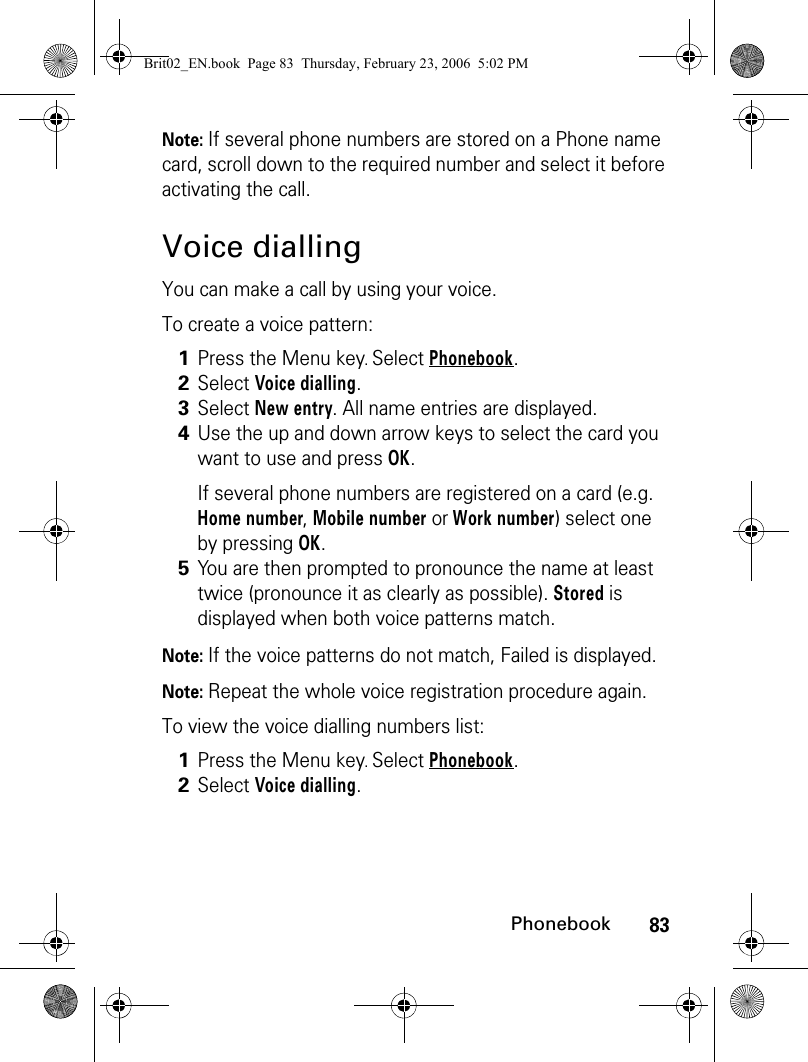 83PhonebookNote: If several phone numbers are stored on a Phone name card, scroll down to the required number and select it before activating the call.Voice diallingYou can make a call by using your voice.To create a voice pattern:Note: If the voice patterns do not match, Failed is displayed.Note: Repeat the whole voice registration procedure again.To view the voice dialling numbers list:1Press the Menu key. Select Phonebook.2Select Voice dialling.3Select New entry. All name entries are displayed.4Use the up and down arrow keys to select the card you want to use and press OK.If several phone numbers are registered on a card (e.g. Home number, Mobile number or Work number) select one by pressing OK.5You are then prompted to pronounce the name at least twice (pronounce it as clearly as possible). Stored is displayed when both voice patterns match.1Press the Menu key. Select Phonebook.2Select Voice dialling.Brit02_EN.book  Page 83  Thursday, February 23, 2006  5:02 PM