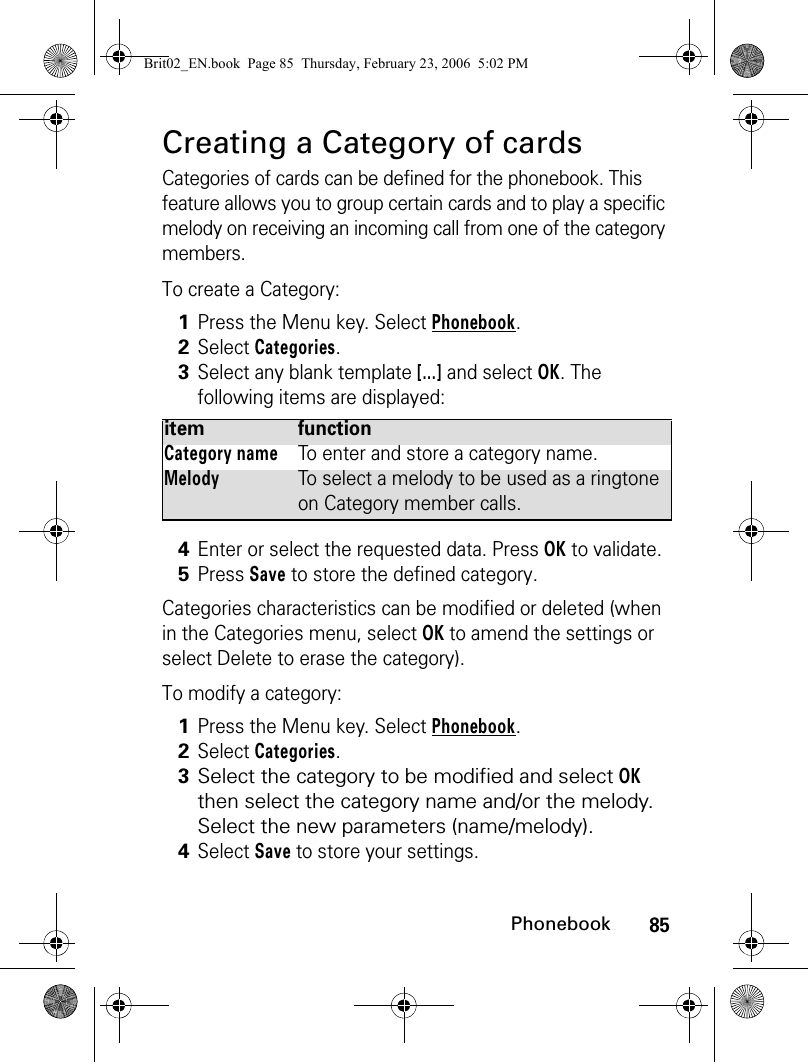 85PhonebookCreating a Category of cardsCategories of cards can be defined for the phonebook. This feature allows you to group certain cards and to play a specific melody on receiving an incoming call from one of the category members.To create a Category: Categories characteristics can be modified or deleted (when in the Categories menu, select OK to amend the settings or select Delete to erase the category).To modify a category:1Press the Menu key. Select Phonebook.2Select Categories.3Select any blank template [...] and select OK. The following items are displayed:item functionCategory nameTo enter and store a category name.MelodyTo select a melody to be used as a ringtone on Category member calls.4Enter or select the requested data. Press OK to validate.5Press Save to store the defined category.1Press the Menu key. Select Phonebook.2Select Categories.3Select the category to be modified and select OK then select the category name and/or the melody. Select the new parameters (name/melody).4Select Save to store your settings.Brit02_EN.book  Page 85  Thursday, February 23, 2006  5:02 PM