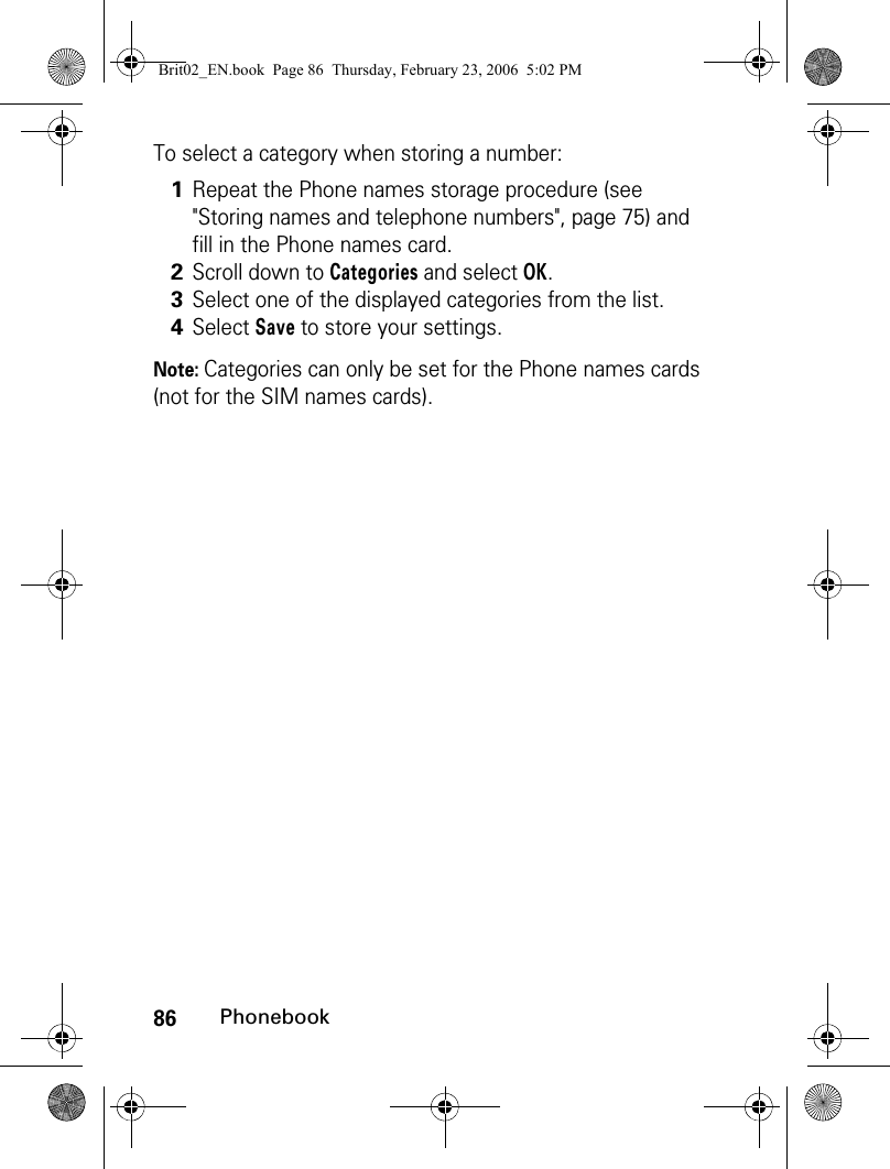 86PhonebookTo select a category when storing a number:Note: Categories can only be set for the Phone names cards (not for the SIM names cards).1Repeat the Phone names storage procedure (see &quot;Storing names and telephone numbers&quot;, page 75) and fill in the Phone names card.2Scroll down to Categories and select OK.3Select one of the displayed categories from the list.4Select Save to store your settings.Brit02_EN.book  Page 86  Thursday, February 23, 2006  5:02 PM