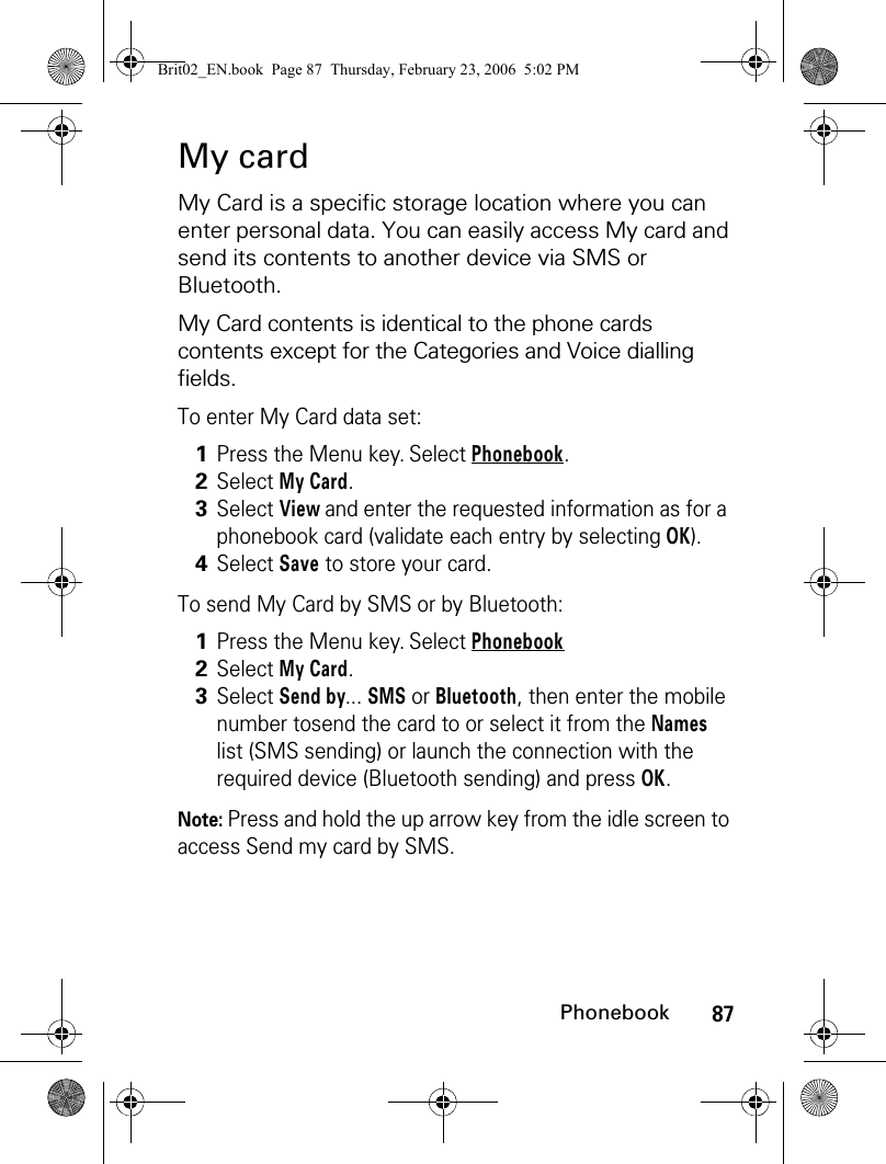 87PhonebookMy cardMy Card is a specific storage location where you can enter personal data. You can easily access My card and send its contents to another device via SMS or Bluetooth.My Card contents is identical to the phone cards contents except for the Categories and Voice dialling fields.To enter My Card data set:To send My Card by SMS or by Bluetooth:Note: Press and hold the up arrow key from the idle screen to access Send my card by SMS.1Press the Menu key. Select Phonebook.2Select My Card. 3Select View and enter the requested information as for a phonebook card (validate each entry by selecting OK).4Select Save to store your card.1Press the Menu key. Select Phonebook2Select My Card. 3Select Send by... SMS or Bluetooth, then enter the mobile number tosend the card to or select it from the Names list (SMS sending) or launch the connection with the required device (Bluetooth sending) and press OK.Brit02_EN.book  Page 87  Thursday, February 23, 2006  5:02 PM