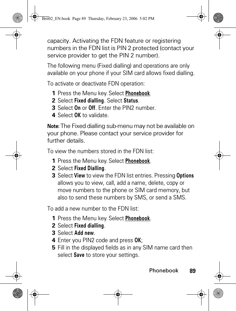 89Phonebookcapacity. Activating the FDN feature or registering numbers in the FDN list is PIN 2 protected (contact your service provider to get the PIN 2 number).The following menu (Fixed dialling) and operations are only available on your phone if your SIM card allows fixed dialling.To activate or deactivate FDN operation:Note: The Fixed dialling sub-menu may not be available on your phone. Please contact your service provider for further details.To view the numbers stored in the FDN list:To add a new number to the FDN list:1Press the Menu key. Select Phonebook.2Select Fixed dialling. Select Status.3Select On or Off. Enter the PIN2 number.4Select OK to validate.1Press the Menu key. Select Phonebook.2Select Fixed Dialling.3Select View to view the FDN list entries. Pressing Options allows you to view, call, add a name, delete, copy or move numbers to the phone or SIM card memory, but also to send these numbers by SMS, or send a SMS.1Press the Menu key. Select Phonebook.2Select Fixed dialling.3Select Add new.4Enter you PIN2 code and press OK;5Fill in the displayed fields as in any SIM name card then select Save to store your settings.Brit02_EN.book  Page 89  Thursday, February 23, 2006  5:02 PM