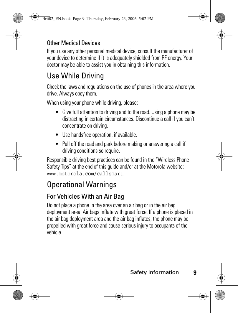 9Safety InformationOther Medical DevicesIf you use any other personal medical device, consult the manufacturer of your device to determine if it is adequately shielded from RF energy. Your doctor may be able to assist you in obtaining this information.Use While DrivingCheck the laws and regulations on the use of phones in the area where you drive. Always obey them.When using your phone while driving, please:•Give full attention to driving and to the road. Using a phone may be distracting in certain circumstances. Discontinue a call if you can’t concentrate on driving.•Use handsfree operation, if available.•Pull off the road and park before making or answering a call if driving conditions so require.Responsible driving best practices can be found in the “Wireless Phone Safety Tips” at the end of this guide and/or at the Motorola website: www.motorola.com/callsmart.Operational WarningsFor Vehicles With an Air BagDo not place a phone in the area over an air bag or in the air bag deployment area. Air bags inflate with great force. If a phone is placed in the air bag deployment area and the air bag inflates, the phone may be propelled with great force and cause serious injury to occupants of the vehicle.Brit02_EN.book  Page 9  Thursday, February 23, 2006  5:02 PM