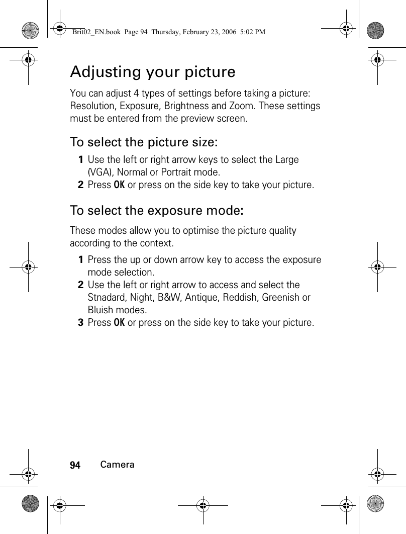 94CameraAdjusting your pictureYou can adjust 4 types of settings before taking a picture: Resolution, Exposure, Brightness and Zoom. These settings must be entered from the preview screen.To select the picture size:To select the exposure mode:These modes allow you to optimise the picture quality according to the context.1Use the left or right arrow keys to select the Large (VGA), Normal or Portrait mode.2Press OK or press on the side key to take your picture.1Press the up or down arrow key to access the exposure mode selection.2Use the left or right arrow to access and select the Stnadard, Night, B&amp;W, Antique, Reddish, Greenish or Bluish modes.3Press OK or press on the side key to take your picture.Brit02_EN.book  Page 94  Thursday, February 23, 2006  5:02 PM