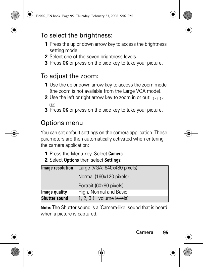 95CameraTo select the brightness:To adjust the zoom:Options menuYou can set default settings on the camera application. These parameters are then automatically activated when entering the camera application:Note: The Shutter sound is a ’Camera-like’ sound that is heard when a picture is captured.1Press the up or down arrow key to access the brightness setting mode.2Select one of the seven brightness levels.3Press OK or press on the side key to take your picture.1Use the up or down arrow key to access the zoom mode (the zoom is not available from the Large VGA mode).2Use the left or right arrow key to zoom in or out:     .3Press OK or press on the side key to take your picture.1Press the Menu key. Select Camera.2Select Options then select Settings:Image resolutionLarge (VGA: 640x480 pixels)Normal (160x120 pixels)Portrait (60x80 pixels)Image qualityHigh, Normal and BasicShutter sound1, 2, 3 (= volume levels)Brit02_EN.book  Page 95  Thursday, February 23, 2006  5:02 PM