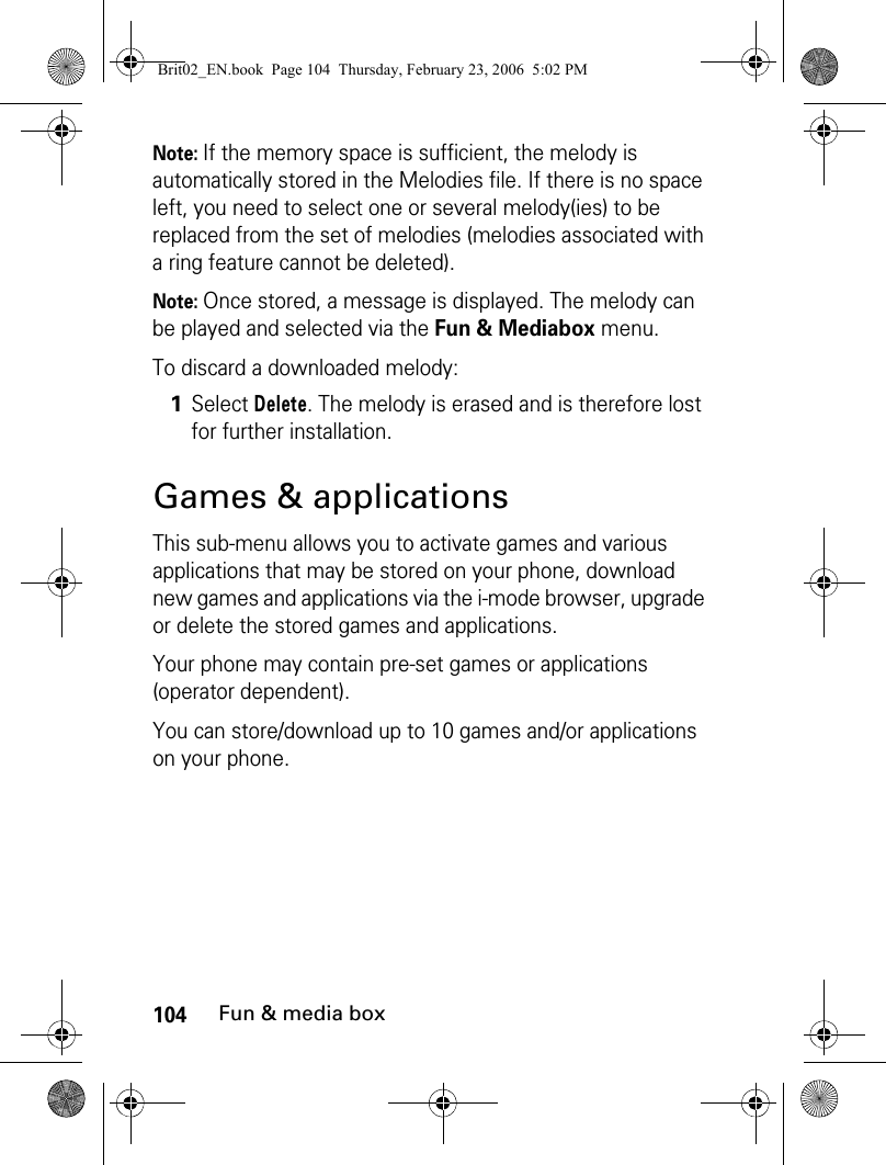 104Fun &amp; media boxNote: If the memory space is sufficient, the melody is automatically stored in the Melodies file. If there is no space left, you need to select one or several melody(ies) to be replaced from the set of melodies (melodies associated with a ring feature cannot be deleted).Note: Once stored, a message is displayed. The melody can be played and selected via the Fun &amp; Mediabox menu.To discard a downloaded melody:Games &amp; applicationsThis sub-menu allows you to activate games and various applications that may be stored on your phone, download new games and applications via the i-mode browser, upgrade or delete the stored games and applications. Your phone may contain pre-set games or applications (operator dependent).You can store/download up to 10 games and/or applications on your phone.1Select Delete. The melody is erased and is therefore lost for further installation. Brit02_EN.book  Page 104  Thursday, February 23, 2006  5:02 PM