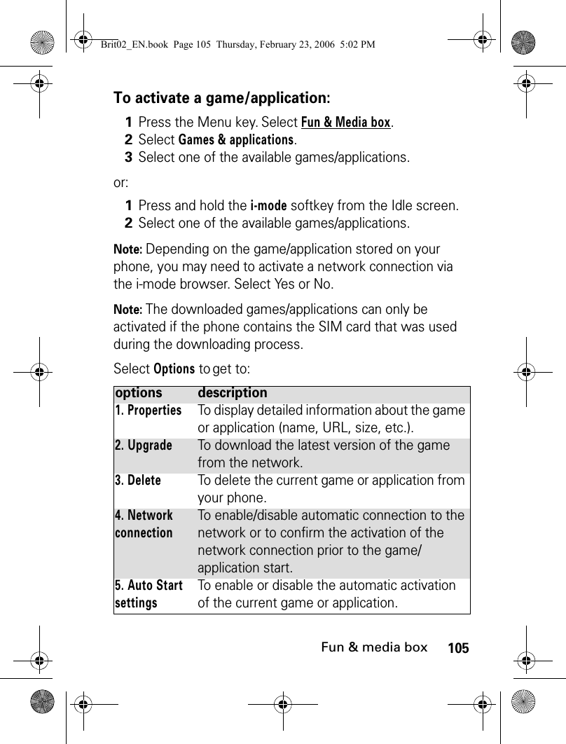 105Fun &amp; media boxTo activate a game/application:or:Note: Depending on the game/application stored on your phone, you may need to activate a network connection via the i-mode browser. Select Yes or No.Note: The downloaded games/applications can only be activated if the phone contains the SIM card that was used during the downloading process.Select Options to get to:1Press the Menu key. Select Fun &amp; Media box.2Select Games &amp; applications.3Select one of the available games/applications.1Press and hold the i-mode softkey from the Idle screen.2Select one of the available games/applications.options description1. PropertiesTo display detailed information about the game or application (name, URL, size, etc.).2. UpgradeTo download the latest version of the game from the network.3. DeleteTo delete the current game or application from your phone.4. Network connectionTo enable/disable automatic connection to the network or to confirm the activation of the network connection prior to the game/application start.5. Auto Start settingsTo enable or disable the automatic activation of the current game or application.Brit02_EN.book  Page 105  Thursday, February 23, 2006  5:02 PM