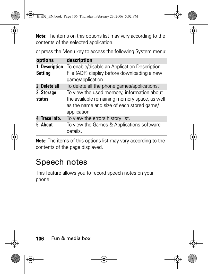 106Fun &amp; media boxNote: The items on this options list may vary according to the contents of the selected application.or press the Menu key to access the following System menu:Note: The items of this options list may vary according to the contents of the page displayed.Speech notesThis feature allows you to record speech notes on your phoneoptions description1. Description SettingTo enable/disable an Application Description File (ADF) display before downloading a new game/application.2. Delete allTo delete all the phone games/applications.3. Storage statusTo view the used memory, information about the available remaining memory space, as well as the name and size of each stored game/application.4. Trace Info.To view the errors history list.5. AboutTo view the Games &amp; Applications software details.Brit02_EN.book  Page 106  Thursday, February 23, 2006  5:02 PM