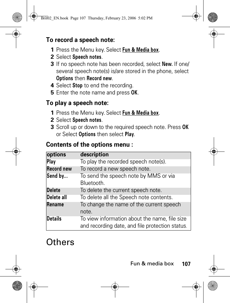 107Fun &amp; media boxTo record a speech note:To play a speech note:Contents of the options menu :Others1Press the Menu key. Select Fun &amp; Media box.2Select Speech notes.3If no speech note has been recorded, select New. If one/several speech note(s) is/are stored in the phone, select Options then Record new.4Select Stop to end the recording.5Enter the note name and press OK.1Press the Menu key. Select Fun &amp; Media box.2Select Speech notes.3Scroll up or down to the required speech note. Press OK or Select Options then select Play.options descriptionPlayTo play the recorded speech note(s).Record newTo record a new speech note.Send by...To send the speech note by MMS or via Bluetooth.DeleteTo delete the current speech note.Delete allTo delete all the Speech note contents.RenameTo change the name of the current speech note.DetailsTo view information about the name, file size and recording date, and file protection status.Brit02_EN.book  Page 107  Thursday, February 23, 2006  5:02 PM