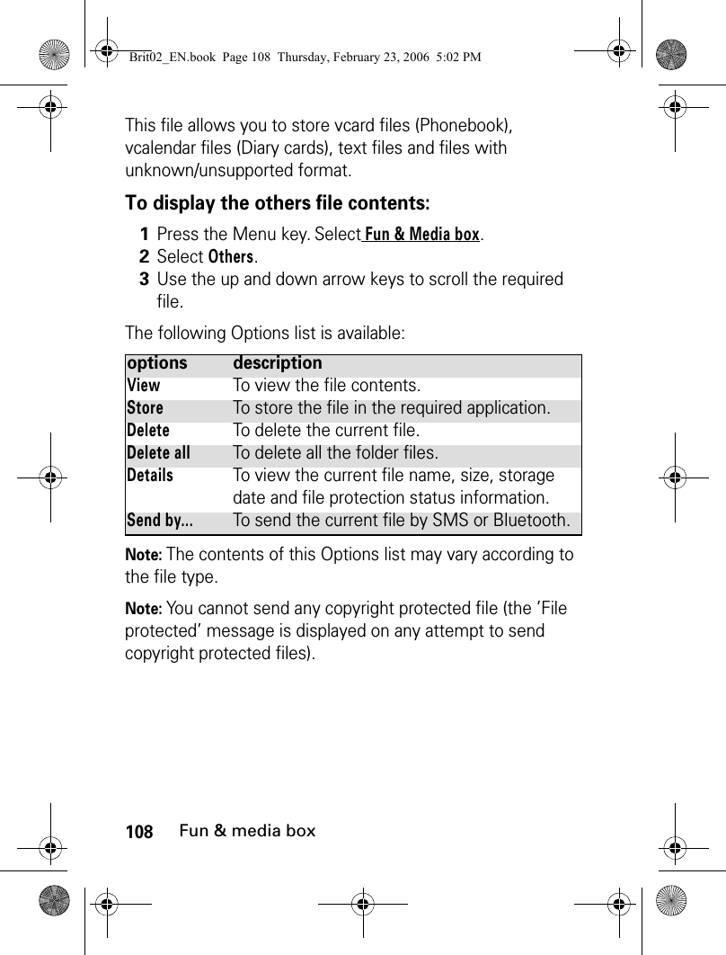 108Fun &amp; media boxThis file allows you to store vcard files (Phonebook), vcalendar files (Diary cards), text files and files with unknown/unsupported format.To display the others file contents:The following Options list is available:Note: The contents of this Options list may vary according to the file type.Note: You cannot send any copyright protected file (the ’File protected’ message is displayed on any attempt to send copyright protected files).1Press the Menu key. Select Fun &amp; Media box.2Select Others.3Use the up and down arrow keys to scroll the required file. options descriptionViewTo view the file contents.StoreTo store the file in the required application.DeleteTo delete the current file.Delete allTo delete all the folder files.DetailsTo view the current file name, size, storage date and file protection status information.Send by...To send the current file by SMS or Bluetooth.Brit02_EN.book  Page 108  Thursday, February 23, 2006  5:02 PM