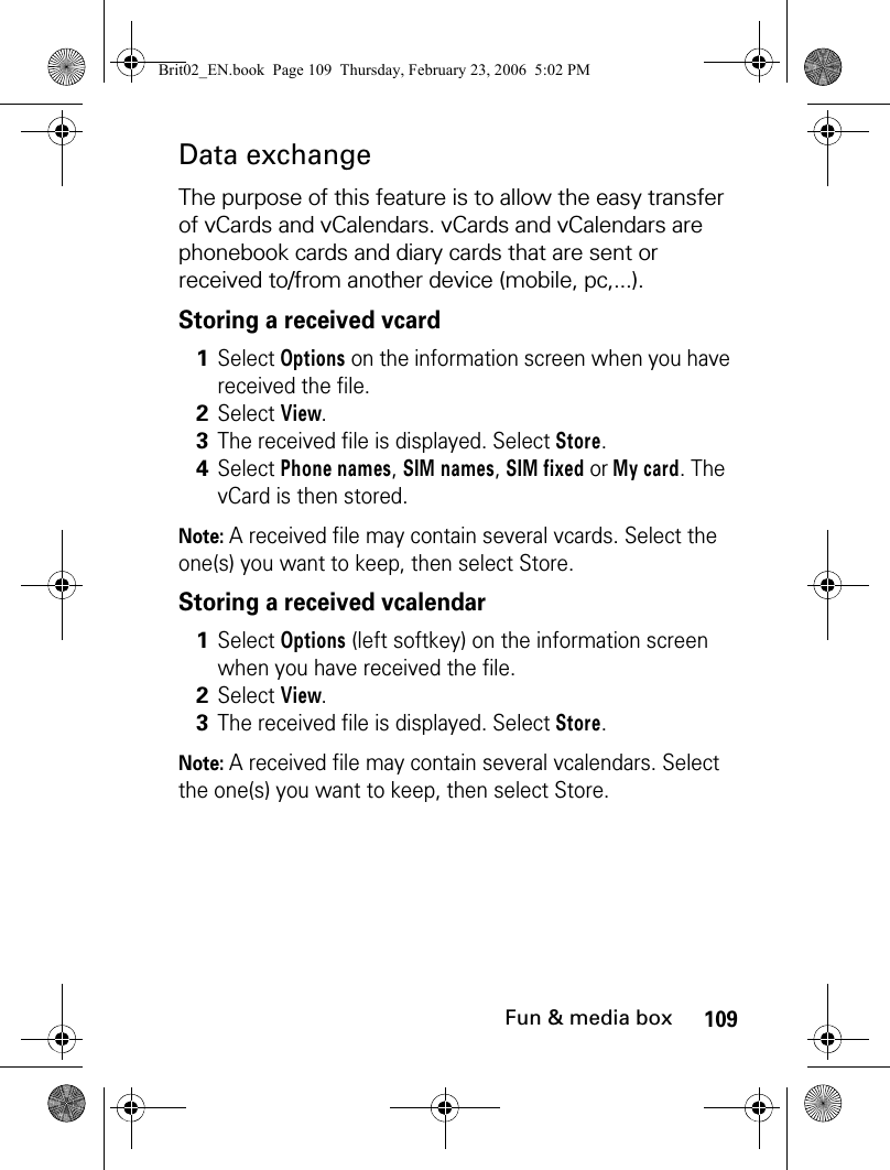 109Fun &amp; media boxData exchangeThe purpose of this feature is to allow the easy transfer of vCards and vCalendars. vCards and vCalendars are phonebook cards and diary cards that are sent or received to/from another device (mobile, pc,...). Storing a received vcardNote: A received file may contain several vcards. Select the one(s) you want to keep, then select Store.Storing a received vcalendarNote: A received file may contain several vcalendars. Select the one(s) you want to keep, then select Store.1Select Options on the information screen when you have received the file.2Select View. 3The received file is displayed. Select Store.4Select Phone names, SIM names, SIM fixed or My card. The vCard is then stored.1Select Options (left softkey) on the information screen when you have received the file.2Select View. 3The received file is displayed. Select Store. Brit02_EN.book  Page 109  Thursday, February 23, 2006  5:02 PM