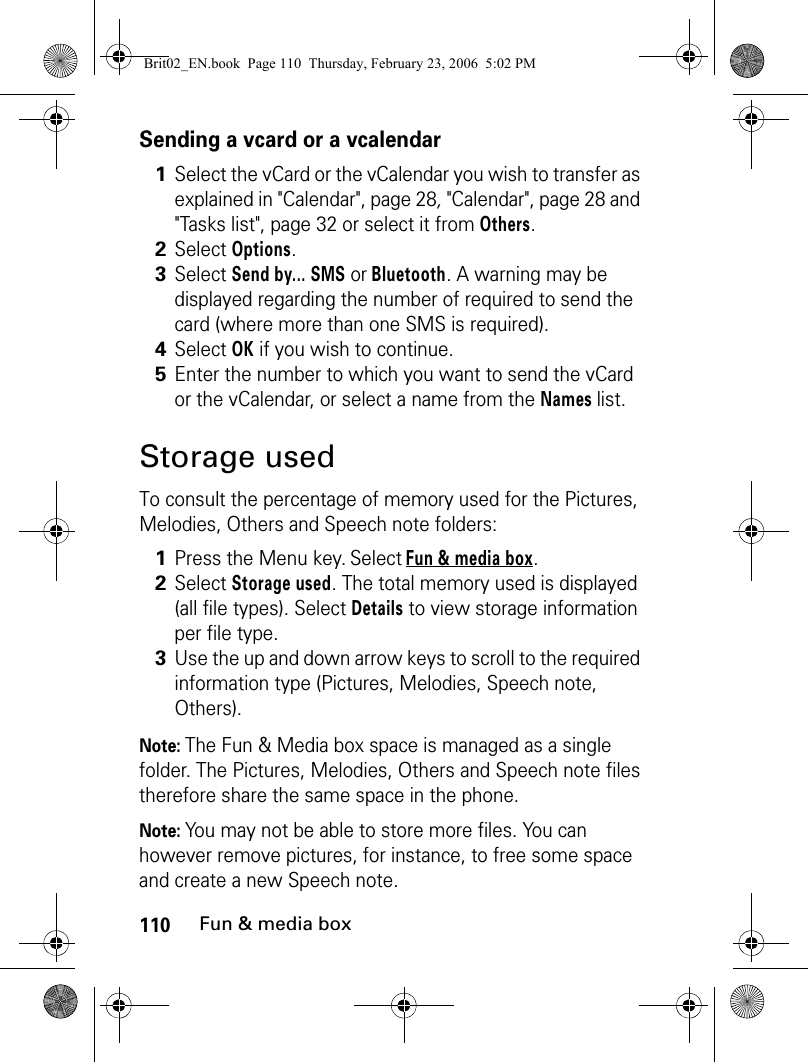 110Fun &amp; media boxSending a vcard or a vcalendar Storage usedTo consult the percentage of memory used for the Pictures, Melodies, Others and Speech note folders:Note: The Fun &amp; Media box space is managed as a single folder. The Pictures, Melodies, Others and Speech note files therefore share the same space in the phone.Note: You may not be able to store more files. You can however remove pictures, for instance, to free some space and create a new Speech note.1Select the vCard or the vCalendar you wish to transfer as explained in &quot;Calendar&quot;, page 28, &quot;Calendar&quot;, page 28 and &quot;Tasks list&quot;, page 32 or select it from Others. 2Select Options.3Select Send by... SMS or Bluetooth. A warning may be displayed regarding the number of required to send the card (where more than one SMS is required).4Select OK if you wish to continue.5Enter the number to which you want to send the vCard or the vCalendar, or select a name from the Names list.1Press the Menu key. Select Fun &amp; media box.2Select Storage used. The total memory used is displayed (all file types). Select Details to view storage information per file type.3Use the up and down arrow keys to scroll to the required information type (Pictures, Melodies, Speech note, Others).Brit02_EN.book  Page 110  Thursday, February 23, 2006  5:02 PM