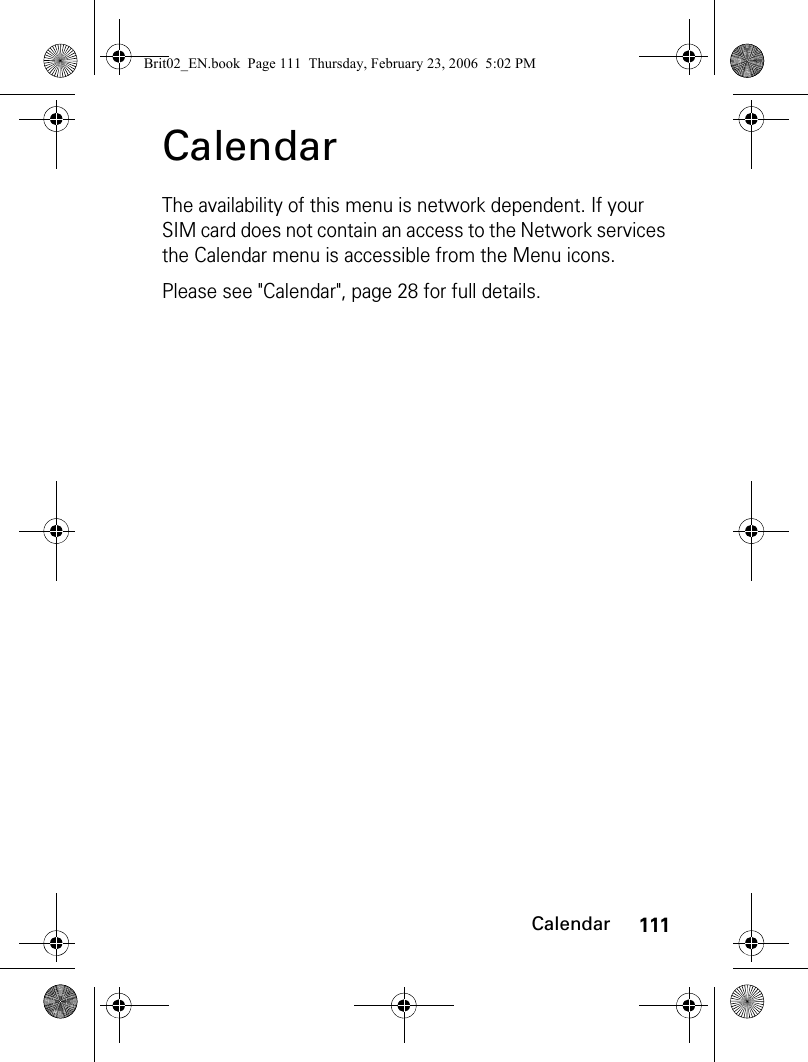 111CalendarCalendarThe availability of this menu is network dependent. If your SIM card does not contain an access to the Network services the Calendar menu is accessible from the Menu icons.Please see &quot;Calendar&quot;, page 28 for full details.Brit02_EN.book  Page 111  Thursday, February 23, 2006  5:02 PM