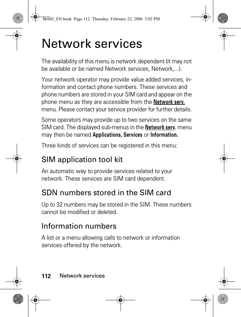 112Network servicesNetwork servicesThe availability of this menu is network dependent (it may not be available or be named Network services, Network,...).Your network operator may provide value added services, in-formation and contact phone numbers. These services and phone numbers are stored in your SIM card and appear on the phone menu as they are accessible from the Network serv. menu. Please contact your service provider for further details. Some operators may provide up to two services on the same SIM card. The displayed sub-menus in the Network serv. menu may then be named Applications, Services or Information.Three kinds of services can be registered in this menu:SIM application tool kitAn automatic way to provide services related to your network. These services are SIM card dependent.SDN numbers stored in the SIM cardUp to 32 numbers may be stored in the SIM. These numbers cannot be modified or deleted.Information numbersA list or a menu allowing calls to network or information services offered by the network.Brit02_EN.book  Page 112  Thursday, February 23, 2006  5:02 PM