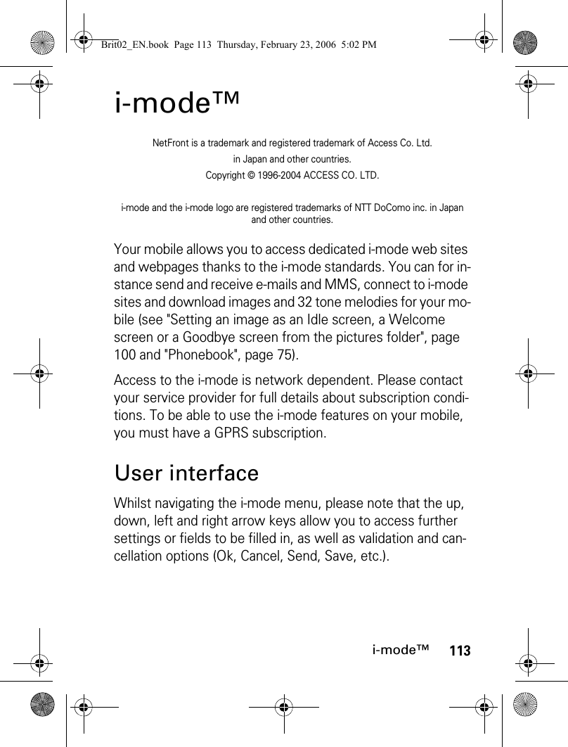 113i-mode™i-mode™NetFront is a trademark and registered trademark of Access Co. Ltd.in Japan and other countries.Copyright © 1996-2004 ACCESS CO. LTD.i-mode and the i-mode logo are registered trademarks of NTT DoComo inc. in Japan and other countries.Your mobile allows you to access dedicated i-mode web sites and webpages thanks to the i-mode standards. You can for in-stance send and receive e-mails and MMS, connect to i-mode sites and download images and 32 tone melodies for your mo-bile (see &quot;Setting an image as an Idle screen, a Welcome screen or a Goodbye screen from the pictures folder&quot;, page 100 and &quot;Phonebook&quot;, page 75).Access to the i-mode is network dependent. Please contact your service provider for full details about subscription condi-tions. To be able to use the i-mode features on your mobile, you must have a GPRS subscription.User interfaceWhilst navigating the i-mode menu, please note that the up, down, left and right arrow keys allow you to access further settings or fields to be filled in, as well as validation and can-cellation options (Ok, Cancel, Send, Save, etc.).Brit02_EN.book  Page 113  Thursday, February 23, 2006  5:02 PM