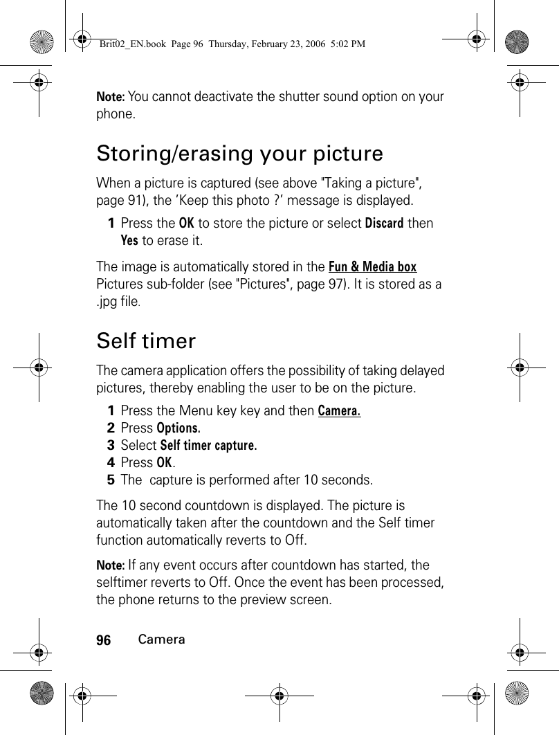 96CameraNote: You cannot deactivate the shutter sound option on your phone.Storing/erasing your pictureWhen a picture is captured (see above &quot;Taking a picture&quot;, page 91), the ’Keep this photo ?’ message is displayed.The image is automatically stored in the Fun &amp; Media box Pictures sub-folder (see &quot;Pictures&quot;, page 97). It is stored as a .jpg file.Self timerThe camera application offers the possibility of taking delayed pictures, thereby enabling the user to be on the picture.The 10 second countdown is displayed. The picture is automatically taken after the countdown and the Self timer function automatically reverts to Off.Note: If any event occurs after countdown has started, the selftimer reverts to Off. Once the event has been processed, the phone returns to the preview screen.1Press the OK to store the picture or select Discard then Yes to erase it.  1Press the Menu key key and then Camera.  2Press Options.  3Select Self timer capture.  4Press OK.  5The  capture is performed after 10 seconds.Brit02_EN.book  Page 96  Thursday, February 23, 2006  5:02 PM