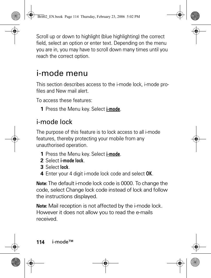 114i-mode™Scroll up or down to highlight (blue highlighting) the correct field, select an option or enter text. Depending on the menu you are in, you may have to scroll down many times until you reach the correct option.i-mode menuThis section describes access to the i-mode lock, i-mode pro-files and New mail alert. To access these features:i-mode lockThe purpose of this feature is to lock access to all i-mode features, thereby protecting your mobile from any unauthorised operation.Note: The default i-mode lock code is 0000. To change the code, select Change lock code instead of lock and follow the instructions displayed.Note: Mail reception is not affected by the i-mode lock. However it does not allow you to read the e-mails received.1Press the Menu key. Select i-mode.1Press the Menu key. Select i-mode.2Select i-mode lock.3Select lock.4Enter your 4 digit i-mode lock code and select OK.Brit02_EN.book  Page 114  Thursday, February 23, 2006  5:02 PM