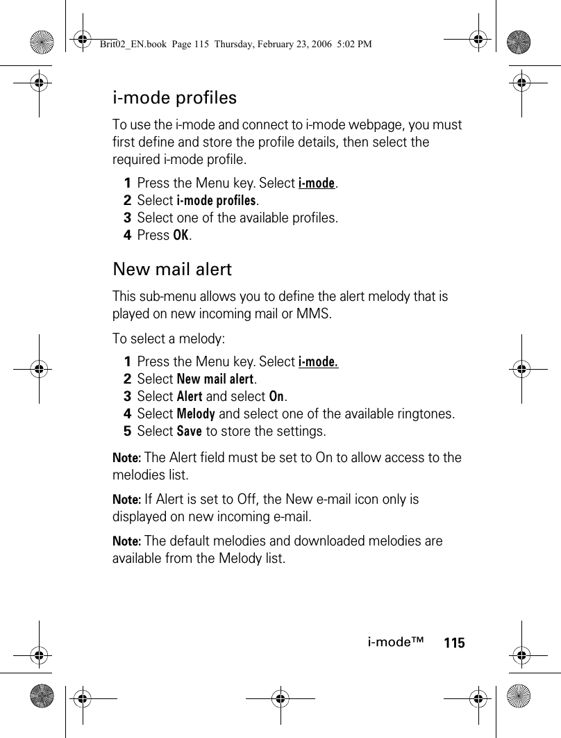 115i-mode™i-mode profilesTo use the i-mode and connect to i-mode webpage, you must first define and store the profile details, then select the required i-mode profile.New mail alertThis sub-menu allows you to define the alert melody that is played on new incoming mail or MMS.To select a melody:Note: The Alert field must be set to On to allow access to the melodies list.Note: If Alert is set to Off, the New e-mail icon only is displayed on new incoming e-mail.Note: The default melodies and downloaded melodies are available from the Melody list.1Press the Menu key. Select i-mode.2Select i-mode profiles.3Select one of the available profiles.4Press OK.1Press the Menu key. Select i-mode.2Select New mail alert.3Select Alert and select On.4Select Melody and select one of the available ringtones.5Select Save to store the settings.Brit02_EN.book  Page 115  Thursday, February 23, 2006  5:02 PM