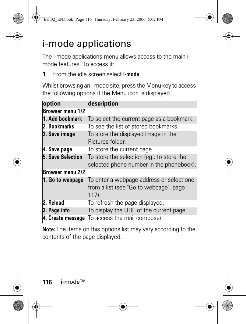 116i-mode™i-mode applicationsThe i-mode applications menu allows access to the main i-mode features. To access it:Whilst browsing an i-mode site, press the Menu key to access the following options if the Menu icon is displayed :Note: The items on this options list may vary according to the contents of the page displayed.1From the idle screen select i-mode.option descriptionBrowser menu 1/21. Add bookmarkTo select the current page as a bookmark.2. BookmarksTo see the list of stored bookmarks.3. Save imageTo store the displayed image in the Pictures folder.4. Save pageTo store the current page.5. Save SelectionTo store the selection (eg.: to store the selected phone number in the phonebook).Browser menu 2/21. Go to webpageTo enter a webpage address or select one from a list (see &quot;Go to webpage&quot;, page 117).2. ReloadTo refresh the page displayed.3. Page infoTo display the URL of the current page.4. Create messageTo access the mail composer.Brit02_EN.book  Page 116  Thursday, February 23, 2006  5:02 PM