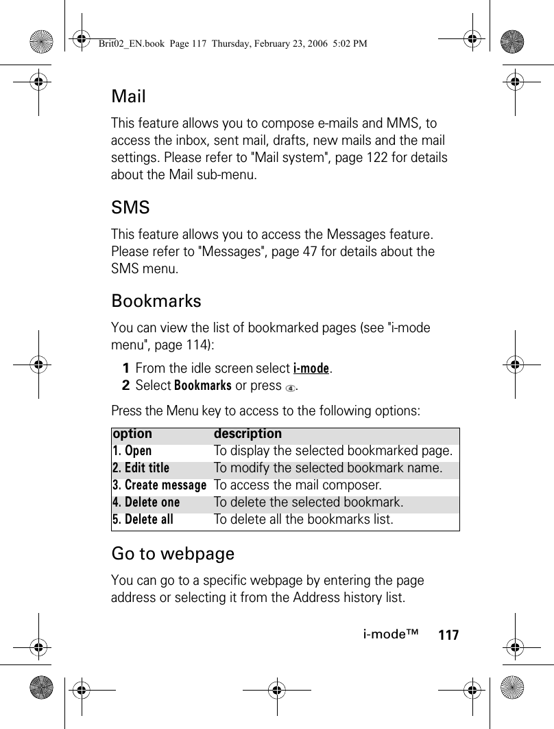 117i-mode™MailThis feature allows you to compose e-mails and MMS, to access the inbox, sent mail, drafts, new mails and the mail settings. Please refer to &quot;Mail system&quot;, page 122 for details about the Mail sub-menu.SMSThis feature allows you to access the Messages feature. Please refer to &quot;Messages&quot;, page 47 for details about the SMS menu.BookmarksYou can view the list of bookmarked pages (see &quot;i-mode menu&quot;, page 114):Press the Menu key to access to the following options: Go to webpageYou can go to a specific webpage by entering the page address or selecting it from the Address history list.1From the idle screen select i-mode.2Select Bookmarks or press  .option description1. OpenTo display the selected bookmarked page.2. Edit titleTo modify the selected bookmark name.3. Create messageTo access the mail composer.4. Delete oneTo delete the selected bookmark.5. Delete allTo delete all the bookmarks list.Brit02_EN.book  Page 117  Thursday, February 23, 2006  5:02 PM