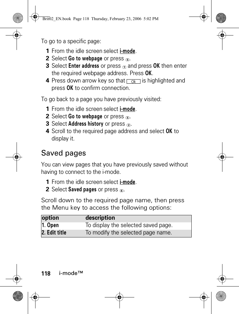 118i-mode™To go to a specific page:To go back to a page you have previously visited:Saved pagesYou can view pages that you have previously saved without having to connect to the i-mode.Scroll down to the required page name, then press the Menu key to access the following options:1From the idle screen select i-mode.2Select Go to webpage or press  .3Select Enter address or press   and press OK then enter the required webpage address. Press OK.4Press down arrow key so that   is highlighted and press OK to confirm connection.1From the idle screen select i-mode.2Select Go to webpage or press  .3Select Address history or press  .4Scroll to the required page address and select OK to display it.1From the idle screen select i-mode.2Select Saved pages or press  .option description1. OpenTo display the selected saved page.2. Edit titleTo modify the selected page name.Brit02_EN.book  Page 118  Thursday, February 23, 2006  5:02 PM