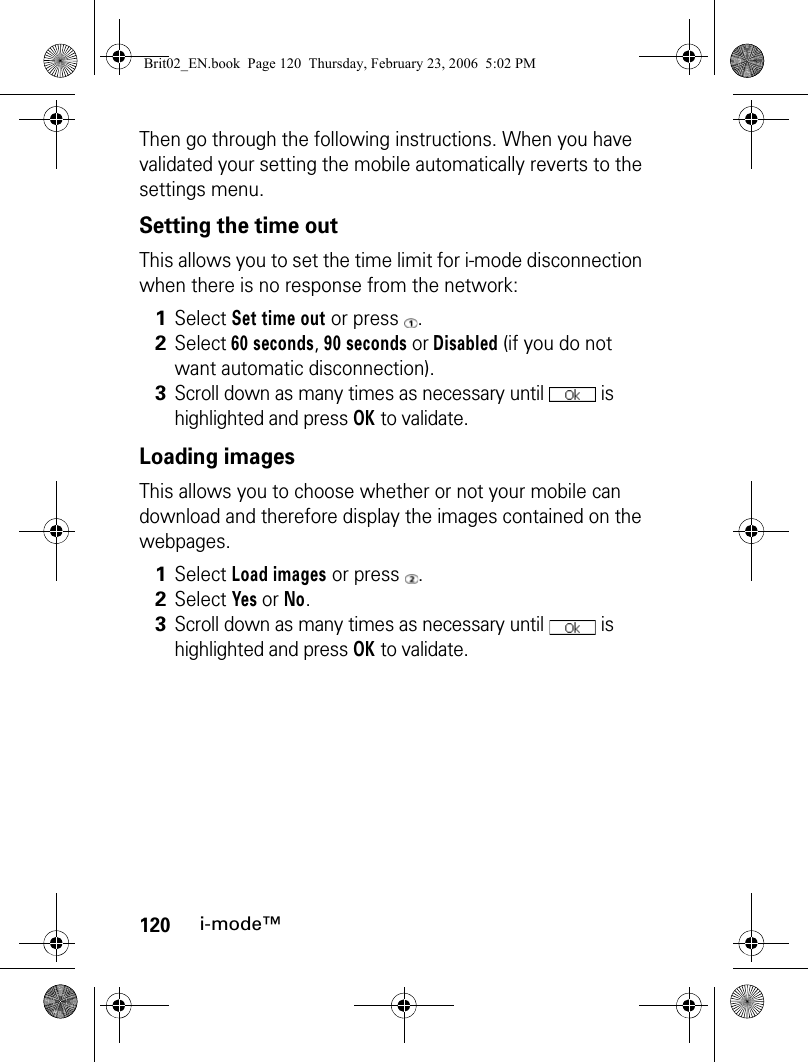 120i-mode™Then go through the following instructions. When you have validated your setting the mobile automatically reverts to the settings menu.Setting the time outThis allows you to set the time limit for i-mode disconnection when there is no response from the network: Loading imagesThis allows you to choose whether or not your mobile can download and therefore display the images contained on the webpages.1Select Set time out or press  .2Select 60 seconds, 90 seconds or Disabled (if you do not want automatic disconnection).3Scroll down as many times as necessary until   is highlighted and press OK to validate.1Select Load images or press  .2Select Yes or No.3Scroll down as many times as necessary until   is highlighted and press OK to validate.Brit02_EN.book  Page 120  Thursday, February 23, 2006  5:02 PM
