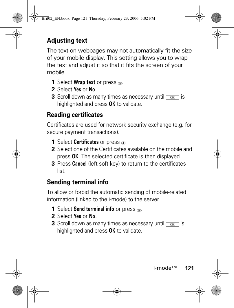 121i-mode™Adjusting textThe text on webpages may not automatically fit the size of your mobile display. This setting allows you to wrap the text and adjust it so that it fits the screen of your mobile.Reading certificatesCertificates are used for network security exchange (e.g. for secure payment transactions).Sending terminal infoTo allow or forbid the automatic sending of mobile-related information (linked to the i-mode) to the server.1Select Wrap text or press  .2Select Yes or No.3Scroll down as many times as necessary until   is highlighted and press OK to validate.1Select Certificates or press  .2Select one of the Certificates available on the mobile and press OK. The selected certificate is then displayed.3Press Cancel (left soft key) to return to the certificates list.1Select Send terminal info or press  .2Select Yes or No.3Scroll down as many times as necessary until   is highlighted and press OK to validate.Brit02_EN.book  Page 121  Thursday, February 23, 2006  5:02 PM