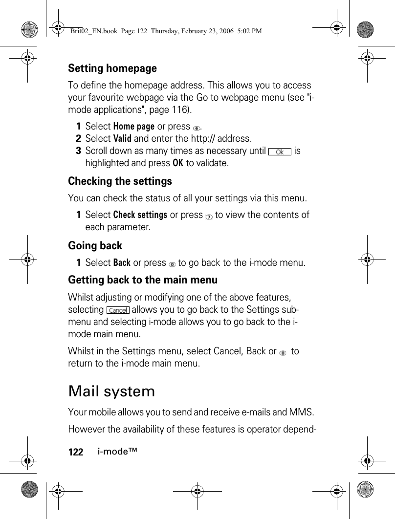 122i-mode™Setting homepageTo define the homepage address. This allows you to access your favourite webpage via the Go to webpage menu (see &quot;i-mode applications&quot;, page 116).Checking the settingsYou can check the status of all your settings via this menu.Going backGetting back to the main menuWhilst adjusting or modifying one of the above features, selecting   allows you to go back to the Settings sub-menu and selecting i-mode allows you to go back to the i-mode main menu.Whilst in the Settings menu, select Cancel, Back or    to return to the i-mode main menu.Mail systemYour mobile allows you to send and receive e-mails and MMS. However the availability of these features is operator depend-1Select Home page or press  .2Select Valid and enter the http:// address.3Scroll down as many times as necessary until   is highlighted and press OK to validate.1Select Check settings or press   to view the contents of each parameter.1Select Back or press   to go back to the i-mode menu.Brit02_EN.book  Page 122  Thursday, February 23, 2006  5:02 PM