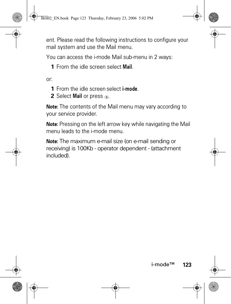 123i-mode™ent. Please read the following instructions to configure your mail system and use the Mail menu.You can access the i-mode Mail sub-menu in 2 ways:or:Note: The contents of the Mail menu may vary according to your service provider. Note: Pressing on the left arrow key while navigating the Mail menu leads to the i-mode menu.Note: The maximum e-mail size (on e-mail sending or receiving) is 100Kb - operator dependent - (attachment included).1From the idle screen select Mail.1From the idle screen select i-mode.2Select Mail or press  .Brit02_EN.book  Page 123  Thursday, February 23, 2006  5:02 PM