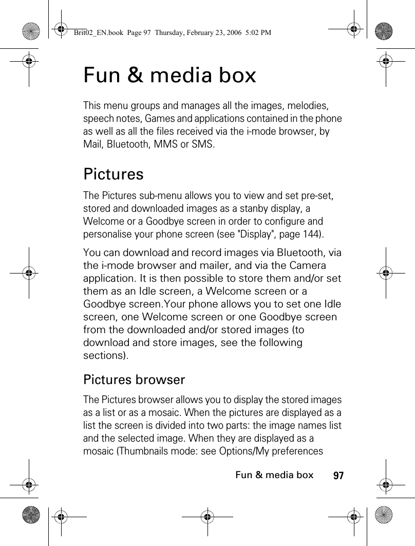 97Fun &amp; media boxFun &amp; media boxThis menu groups and manages all the images, melodies, speech notes, Games and applications contained in the phone as well as all the files received via the i-mode browser, by Mail, Bluetooth, MMS or SMS.PicturesThe Pictures sub-menu allows you to view and set pre-set, stored and downloaded images as a stanby display, a Welcome or a Goodbye screen in order to configure and personalise your phone screen (see &quot;Display&quot;, page 144).You can download and record images via Bluetooth, via the i-mode browser and mailer, and via the Camera application. It is then possible to store them and/or set them as an Idle screen, a Welcome screen or a Goodbye screen.Your phone allows you to set one Idle screen, one Welcome screen or one Goodbye screen from the downloaded and/or stored images (to download and store images, see the following sections).Pictures browserThe Pictures browser allows you to display the stored images as a list or as a mosaic. When the pictures are displayed as a list the screen is divided into two parts: the image names list and the selected image. When they are displayed as a mosaic (Thumbnails mode: see Options/My preferences Brit02_EN.book  Page 97  Thursday, February 23, 2006  5:02 PM