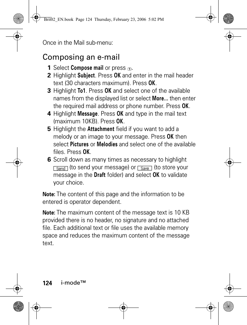 124i-mode™Once in the Mail sub-menu:Composing an e-mailNote: The content of this page and the information to be entered is operator dependent.Note: The maximum content of the message text is 10 KB provided there is no header, no signature and no attached file. Each additional text or file uses the available memory space and reduces the maximum content of the message text.1Select Compose mail or press  .2Highlight Subject. Press OK and enter in the mail header text (30 characters maximum). Press OK. 3Highlight To1. Press OK and select one of the available names from the displayed list or select More... then enter the required mail address or phone number. Press OK.4Highlight Message. Press OK and type in the mail text (maximum 10KB). Press OK.5Highlight the Attachment field if you want to add a melody or an image to your message. Press OK then select Pictures or Melodies and select one of the available files. Press OK.6Scroll down as many times as necessary to highlight  (to send your message) or (to store your message in the Draft folder) and select OK to validate your choice.Brit02_EN.book  Page 124  Thursday, February 23, 2006  5:02 PM