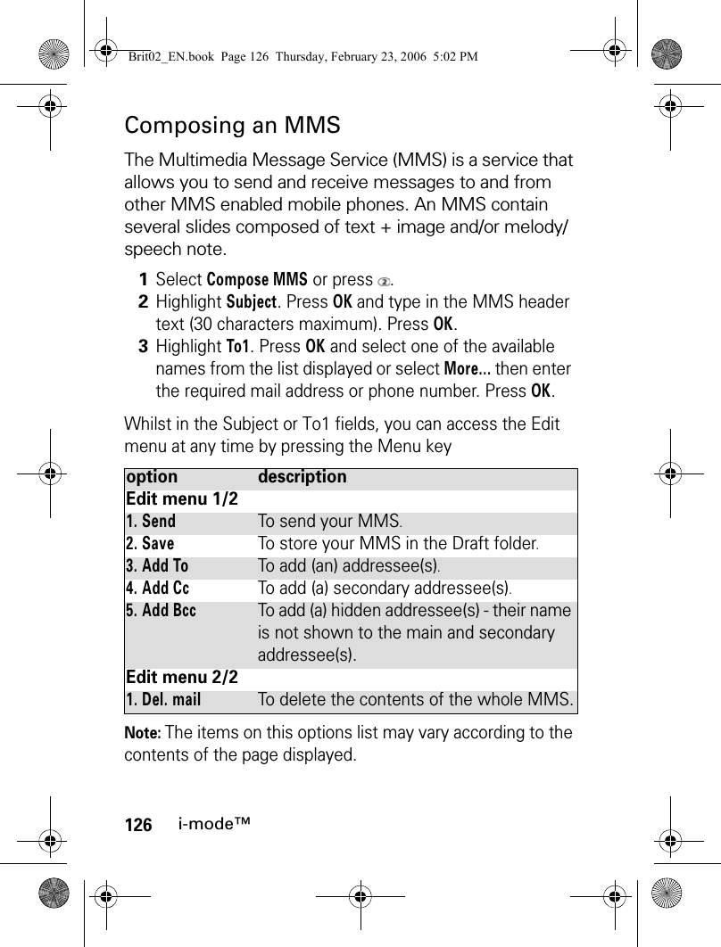 126i-mode™Composing an MMSThe Multimedia Message Service (MMS) is a service that allows you to send and receive messages to and from other MMS enabled mobile phones. An MMS contain several slides composed of text + image and/or melody/speech note.Whilst in the Subject or To1 fields, you can access the Edit menu at any time by pressing the Menu keyNote: The items on this options list may vary according to the contents of the page displayed.1Select Compose MMS or press  .2Highlight Subject. Press OK and type in the MMS header text (30 characters maximum). Press OK. 3Highlight To1. Press OK and select one of the available names from the list displayed or select More... then enter the required mail address or phone number. Press OK.option descriptionEdit menu 1/21. SendTo send your MMS.2. SaveTo store your MMS in the Draft folder.3. Add ToTo add (an) addressee(s).4. Add CcTo add (a) secondary addressee(s).5. Add BccTo add (a) hidden addressee(s) - their name is not shown to the main and secondary addressee(s).Edit menu 2/21. Del. mailTo delete the contents of the whole MMS.Brit02_EN.book  Page 126  Thursday, February 23, 2006  5:02 PM