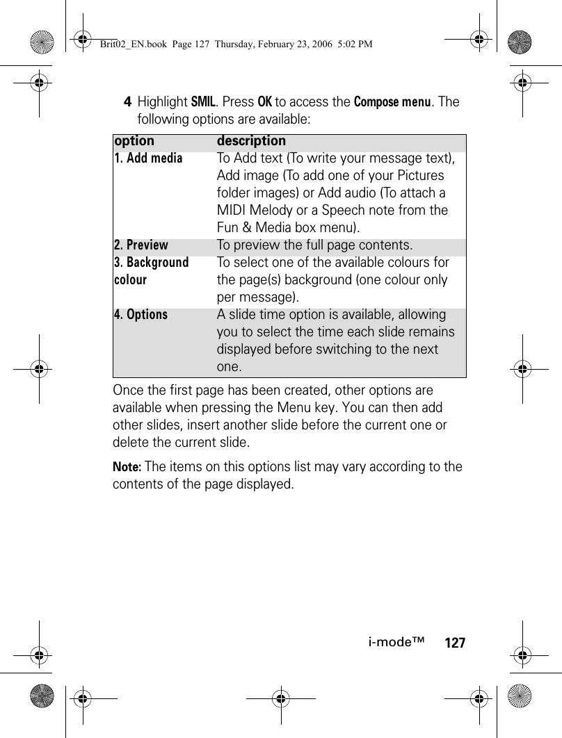 127i-mode™Once the first page has been created, other options are available when pressing the Menu key. You can then add other slides, insert another slide before the current one or delete the current slide.Note: The items on this options list may vary according to the contents of the page displayed.4Highlight SMIL. Press OK to access the Compose menu. The following options are available:option description1. Add mediaTo Add text (To write your message text), Add image (To add one of your Pictures folder images) or Add audio (To attach a MIDI Melody or a Speech note from the Fun &amp; Media box menu).2. PreviewTo preview the full page contents.3. Background colourTo select one of the available colours for the page(s) background (one colour only per message). 4. OptionsA slide time option is available, allowing you to select the time each slide remains displayed before switching to the next one. Brit02_EN.book  Page 127  Thursday, February 23, 2006  5:02 PM