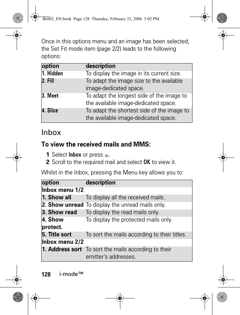 128i-mode™Once in this options menu and an image has been selected, the Set Fit mode item (page 2/2) leads to the following options:InboxTo view the received mails and MMS:Whilst in the Inbox, pressing the Menu key allows you to:option description1. HiddenTo display the image in its current size.2. FillTo adapt the image size to the available image-dedicated space.3. MeetTo adapt the longest side of the image to the available image-dedicated space.4. SliceTo adapt the shortest side of the image to the available image-dedicated space.1Select Inbox or press  .2Scroll to the required mail and select OK to view it.option descriptionInbox menu 1/21. Show allTo display all the received mails.2. Show unreadTo display the unread mails only.3. Show readTo display the read mails only.4. Show protect.To display the protected mails only.5. Title sortTo sort the mails according to their titles.Inbox menu 2/21. Address sortTo sort the mails according to their emitter’s addresses.Brit02_EN.book  Page 128  Thursday, February 23, 2006  5:02 PM