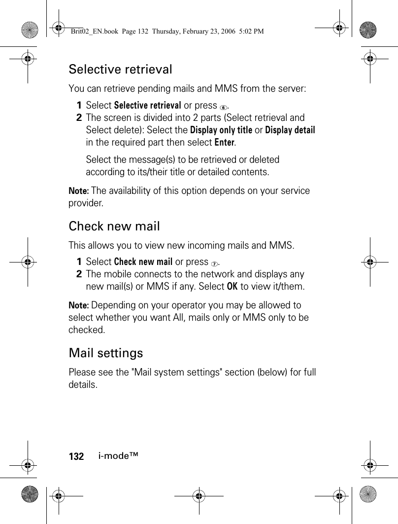 132i-mode™Selective retrievalYou can retrieve pending mails and MMS from the server:Note: The availability of this option depends on your service provider.Check new mailThis allows you to view new incoming mails and MMS.Note: Depending on your operator you may be allowed to select whether you want All, mails only or MMS only to be checked.Mail settingsPlease see the &quot;Mail system settings&quot; section (below) for full details.1Select Selective retrieval or press  .2The screen is divided into 2 parts (Select retrieval and Select delete): Select the Display only title or Display detail in the required part then select Enter.Select the message(s) to be retrieved or deleted according to its/their title or detailed contents.1Select Check new mail or press  .2The mobile connects to the network and displays any new mail(s) or MMS if any. Select OK to view it/them.Brit02_EN.book  Page 132  Thursday, February 23, 2006  5:02 PM