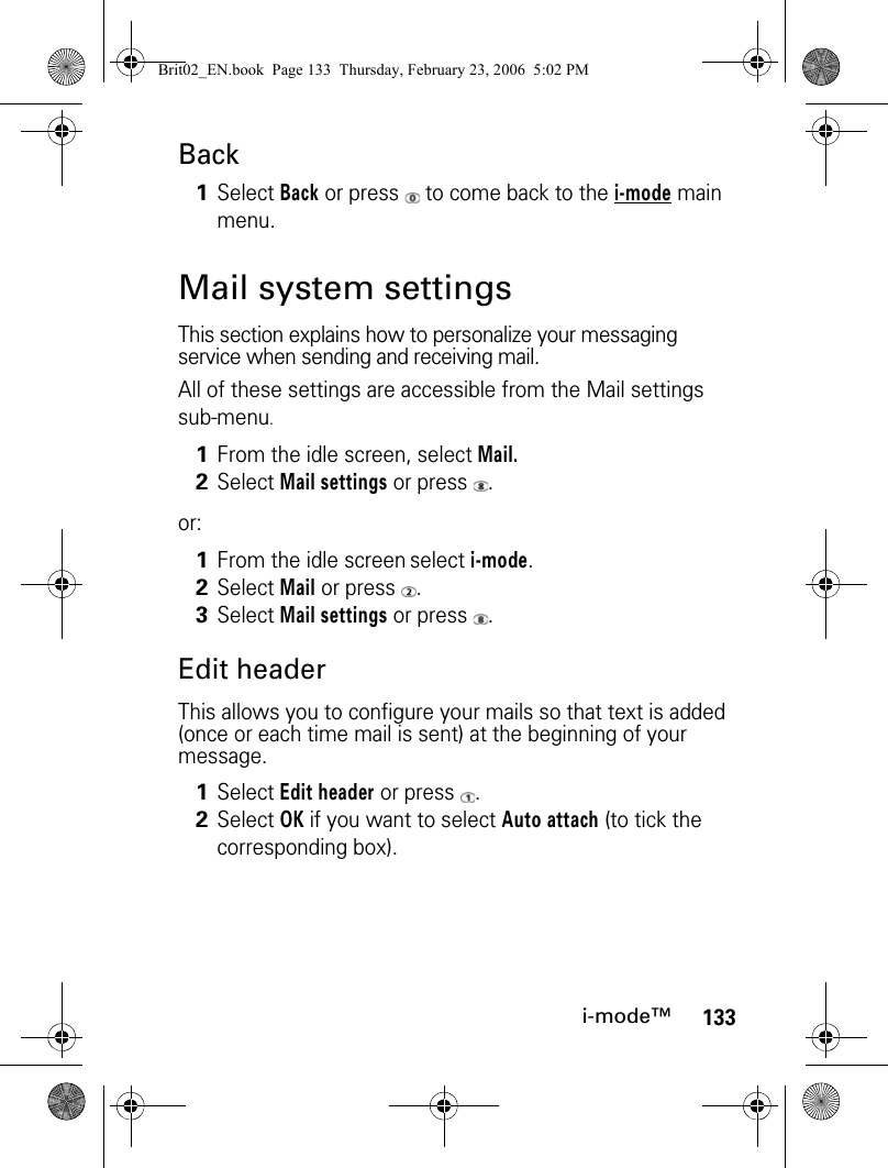 133i-mode™BackMail system settingsThis section explains how to personalize your messaging service when sending and receiving mail.All of these settings are accessible from the Mail settings sub-menu. or:Edit headerThis allows you to configure your mails so that text is added (once or each time mail is sent) at the beginning of your message. 1Select Back or press   to come back to the i-mode main menu.1From the idle screen, select Mail.2Select Mail settings or press  .1From the idle screen select i-mode.2Select Mail or press  .3Select Mail settings or press  .1Select Edit header or press  .2Select OK if you want to select Auto attach (to tick the corresponding box).Brit02_EN.book  Page 133  Thursday, February 23, 2006  5:02 PM