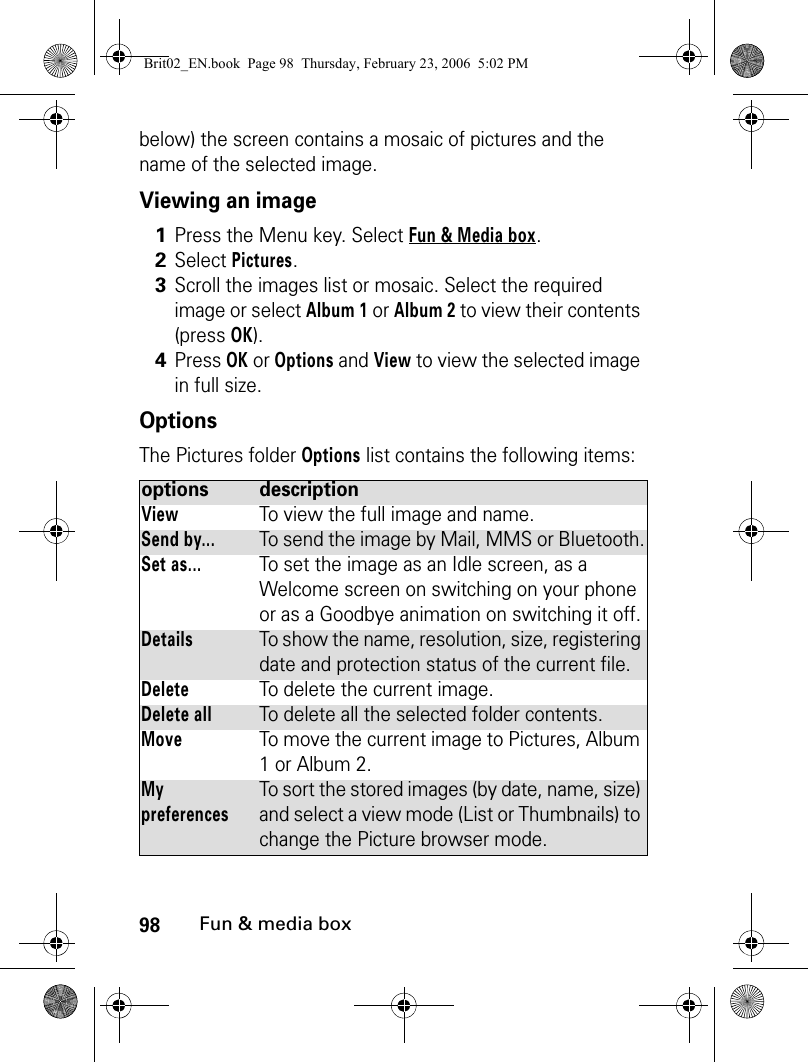 98Fun &amp; media boxbelow) the screen contains a mosaic of pictures and the name of the selected image.Viewing an imageOptionsThe Pictures folder Options list contains the following items:1Press the Menu key. Select Fun &amp; Media box.2Select Pictures.3Scroll the images list or mosaic. Select the required image or select Album 1 or Album 2 to view their contents (press OK).4Press OK or Options and View to view the selected image in full size. options descriptionView To view the full image and name.Send by...To send the image by Mail, MMS or Bluetooth.Set as... To set the image as an Idle screen, as a Welcome screen on switching on your phone or as a Goodbye animation on switching it off.DetailsTo show the name, resolution, size, registering date and protection status of the current file.DeleteTo delete the current image.Delete allTo delete all the selected folder contents.MoveTo move the current image to Pictures, Album 1 or Album 2.My preferencesTo sort the stored images (by date, name, size) and select a view mode (List or Thumbnails) to change the Picture browser mode.Brit02_EN.book  Page 98  Thursday, February 23, 2006  5:02 PM