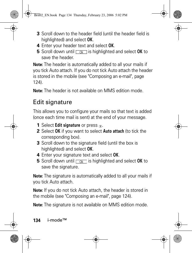 134i-mode™Note: The header is automatically added to all your mails if you tick Auto attach. If you do not tick Auto attach the header is stored in the mobile (see &quot;Composing an e-mail&quot;, page 124).Note: The header is not available on MMS edition mode.Edit signatureThis allows you to configure your mails so that text is added (once each time mail is sent) at the end of your message.Note: The signature is automatically added to all your mails if you tick Auto attach. Note: If you do not tick Auto attach, the header is stored in the mobile (see &quot;Composing an e-mail&quot;, page 124).Note: The signature is not available on MMS edition mode.3Scroll down to the header field (until the header field is highlighted) and select OK.4Enter your header text and select OK.5Scroll down until   is highlighted and select OK to save the header.1Select Edit signature or press  .2Select OK if you want to select Auto attach (to tick the corresponding box).3Scroll down to the signature field (until the box is highlighted) and select OK.4Enter your signature text and select OK.5Scroll down until   is highlighted and select OK to save the signature.Brit02_EN.book  Page 134  Thursday, February 23, 2006  5:02 PM