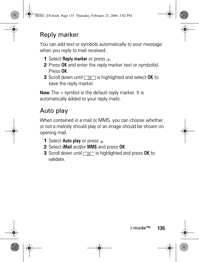 135i-mode™Reply markerYou can add text or symbols automatically to your message when you reply to mail received. Note: The &gt; symbol is the default reply marker. It is automatically added to your reply mails.Auto playWhen contained in a mail or MMS, you can choose whether or not a melody should play or an image should be shown on opening mail.1Select Reply marker or press  .2Press OK and enter the reply marker text or symbol(s). Press OK.3Scroll down until   is highlighted and select OK to save the reply marker.1Select Auto play or press  .2Select iMail and/or MMS and press OK.3Scroll down until   is highlighted and press OK to validate.Brit02_EN.book  Page 135  Thursday, February 23, 2006  5:02 PM