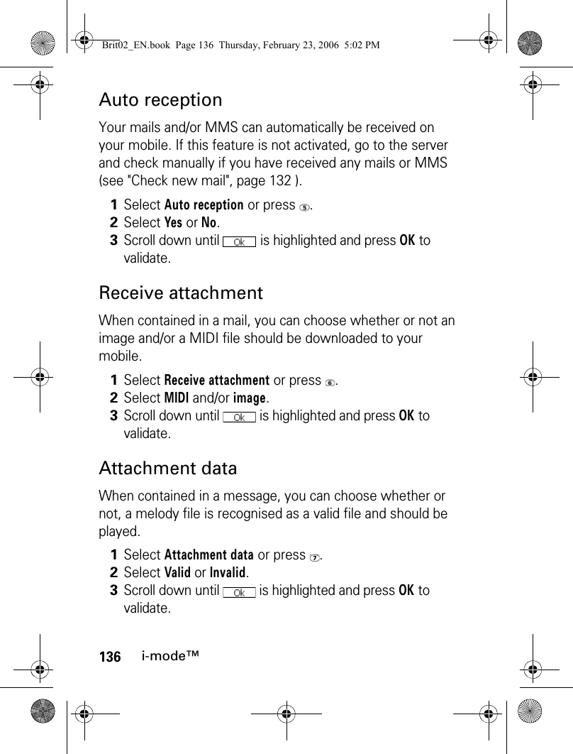 136i-mode™Auto receptionYour mails and/or MMS can automatically be received on your mobile. If this feature is not activated, go to the server and check manually if you have received any mails or MMS (see &quot;Check new mail&quot;, page 132 ).Receive attachmentWhen contained in a mail, you can choose whether or not an image and/or a MIDI file should be downloaded to your mobile.Attachment dataWhen contained in a message, you can choose whether or not, a melody file is recognised as a valid file and should be played.1Select Auto reception or press  .2Select Yes or No.3Scroll down until   is highlighted and press OK to validate.1Select Receive attachment or press  .2Select MIDI and/or image.3Scroll down until   is highlighted and press OK to validate.1Select Attachment data or press  .2Select Valid or Invalid.3Scroll down until   is highlighted and press OK to validate.Brit02_EN.book  Page 136  Thursday, February 23, 2006  5:02 PM