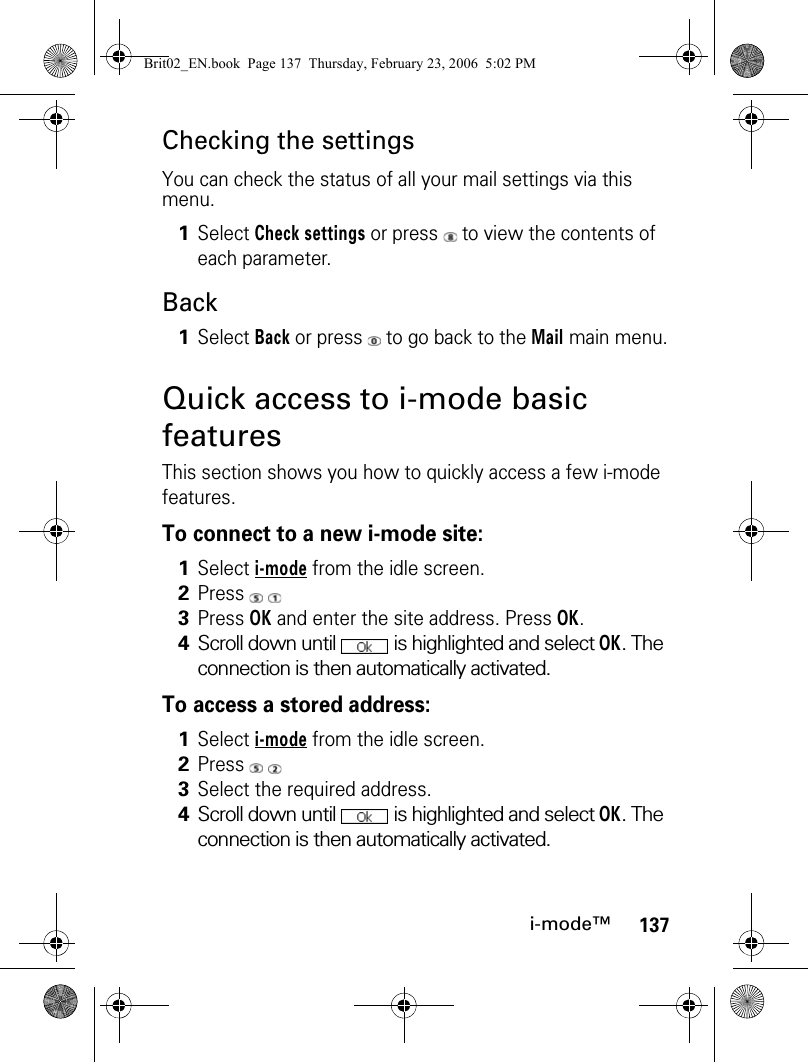 137i-mode™Checking the settingsYou can check the status of all your mail settings via this menu.BackQuick access to i-mode basic featuresThis section shows you how to quickly access a few i-mode features.To connect to a new i-mode site:To access a stored address:1Select Check settings or press   to view the contents of each parameter.1Select Back or press   to go back to the Mail main menu.1Select i-mode from the idle screen.2Press  3Press OK and enter the site address. Press OK.4Scroll down until   is highlighted and select OK. The connection is then automatically activated.1Select i-mode from the idle screen.2Press  3Select the required address.4Scroll down until   is highlighted and select OK. The connection is then automatically activated.Brit02_EN.book  Page 137  Thursday, February 23, 2006  5:02 PM