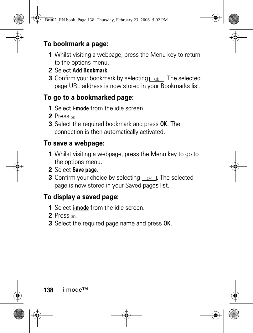 138i-mode™To bookmark a page:To go to a bookmarked page:To save a webpage:To display a saved page:1Whilst visiting a webpage, press the Menu key to return to the options menu.2Select Add Bookmark.3Confirm your bookmark by selecting  . The selected page URL address is now stored in your Bookmarks list.1Select i-mode from the idle screen.2Press .3Select the required bookmark and press OK. The connection is then automatically activated.1Whilst visiting a webpage, press the Menu key to go to the options menu.2Select Save page.3Confirm your choice by selecting  . The selected page is now stored in your Saved pages list.1Select i-mode from the idle screen.2Press .3Select the required page name and press OK.Brit02_EN.book  Page 138  Thursday, February 23, 2006  5:02 PM