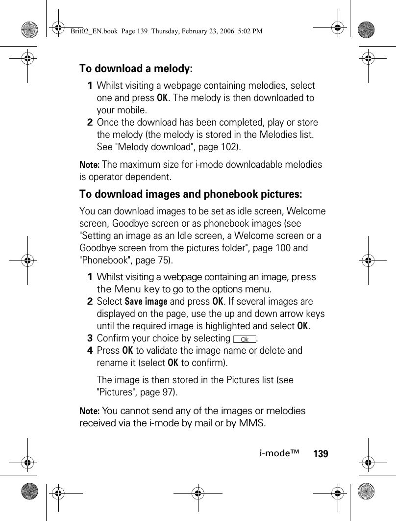 139i-mode™To download a melody:Note: The maximum size for i-mode downloadable melodies is operator dependent.To download images and phonebook pictures:You can download images to be set as idle screen, Welcome screen, Goodbye screen or as phonebook images (see &quot;Setting an image as an Idle screen, a Welcome screen or a Goodbye screen from the pictures folder&quot;, page 100 and &quot;Phonebook&quot;, page 75). Note: You cannot send any of the images or melodies received via the i-mode by mail or by MMS.1Whilst visiting a webpage containing melodies, select one and press OK. The melody is then downloaded to your mobile.2Once the download has been completed, play or store the melody (the melody is stored in the Melodies list. See &quot;Melody download&quot;, page 102).1Whilst visiting a webpage containing an image, press the Menu key to go to the options menu.2Select Save image and press OK. If several images are displayed on the page, use the up and down arrow keys until the required image is highlighted and select OK.3Confirm your choice by selecting  .4Press OK to validate the image name or delete and rename it (select OK to confirm).The image is then stored in the Pictures list (see &quot;Pictures&quot;, page 97).Brit02_EN.book  Page 139  Thursday, February 23, 2006  5:02 PM