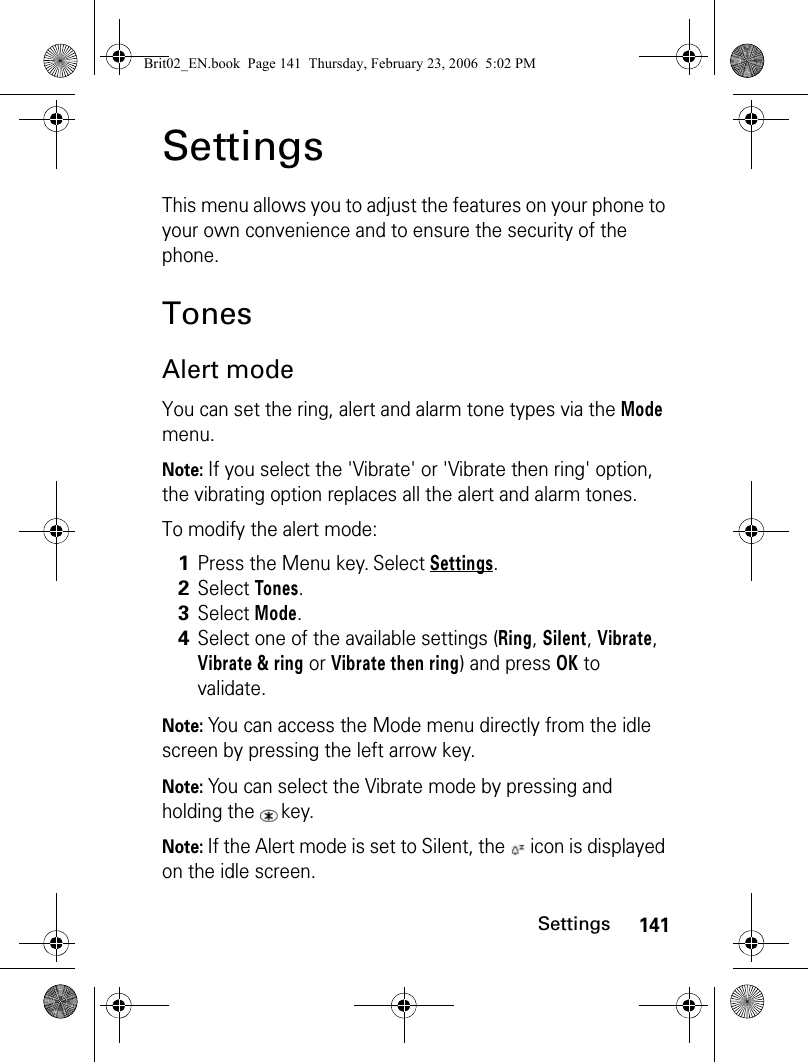 141SettingsSettingsThis menu allows you to adjust the features on your phone to your own convenience and to ensure the security of the phone.TonesAlert modeYou can set the ring, alert and alarm tone types via the Mode menu.Note: If you select the &apos;Vibrate&apos; or &apos;Vibrate then ring&apos; option, the vibrating option replaces all the alert and alarm tones.To modify the alert mode:Note: You can access the Mode menu directly from the idle screen by pressing the left arrow key.Note: You can select the Vibrate mode by pressing and holding the  key.Note: If the Alert mode is set to Silent, the   icon is displayed on the idle screen.1Press the Menu key. Select Settings.2Select Tones.3Select Mode.4Select one of the available settings (Ring, Silent, Vibrate, Vibrate &amp; ring or Vibrate then ring) and press OK to validate.Brit02_EN.book  Page 141  Thursday, February 23, 2006  5:02 PM