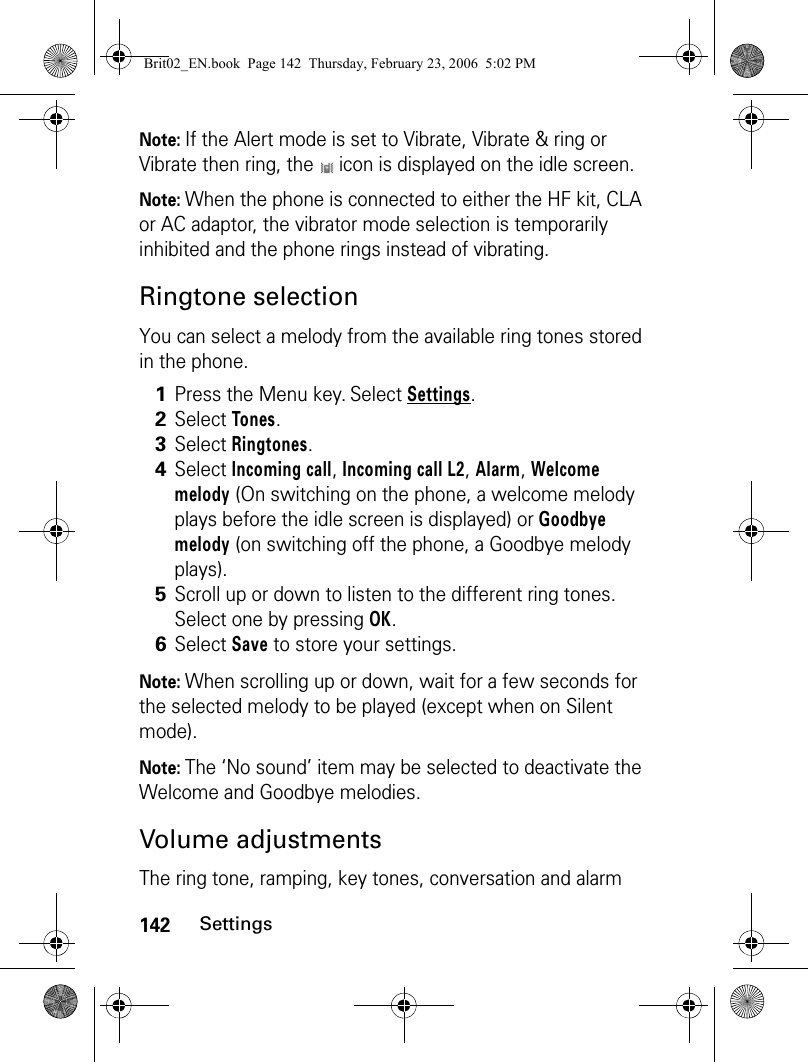 142SettingsNote: If the Alert mode is set to Vibrate, Vibrate &amp; ring or Vibrate then ring, the   icon is displayed on the idle screen.Note: When the phone is connected to either the HF kit, CLA or AC adaptor, the vibrator mode selection is temporarily inhibited and the phone rings instead of vibrating.Ringtone selectionYou can select a melody from the available ring tones stored in the phone. Note: When scrolling up or down, wait for a few seconds for the selected melody to be played (except when on Silent mode).Note: The ‘No sound’ item may be selected to deactivate the Welcome and Goodbye melodies.Volume adjustmentsThe ring tone, ramping, key tones, conversation and alarm 1Press the Menu key. Select Settings.2Select Tones.3Select Ringtones.4Select Incoming call, Incoming call L2, Alarm, Welcome melody (On switching on the phone, a welcome melody plays before the idle screen is displayed) or Goodbye melody (on switching off the phone, a Goodbye melody plays).5Scroll up or down to listen to the different ring tones. Select one by pressing OK.6Select Save to store your settings.Brit02_EN.book  Page 142  Thursday, February 23, 2006  5:02 PM