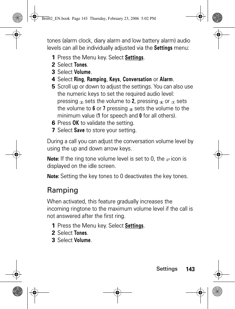 143Settingstones (alarm clock, diary alarm and low battery alarm) audio levels can all be individually adjusted via the Settings menu:During a call you can adjust the conversation volume level by using the up and down arrow keys.Note: If the ring tone volume level is set to 0, the   icon is displayed on the idle screen.Note: Setting the key tones to 0 deactivates the key tones.RampingWhen activated, this feature gradually increases the incoming ringtone to the maximum volume level if the call is not answered after the first ring.1Press the Menu key. Select Settings.2Select Tones.3Select Volume.4Select Ring, Ramping, Keys, Conversation or Alarm.5Scroll up or down to adjust the settings. You can also use the numeric keys to set the required audio level: pressing   sets the volume to 2, pressing   or   sets the volume to 6 or 7 pressing   sets the volume to the minimum value (1 for speech and 0 for all others).6Press OK to validate the setting.7Select Save to store your setting.1Press the Menu key. Select Settings.2Select Tones.3Select Volume.Brit02_EN.book  Page 143  Thursday, February 23, 2006  5:02 PM