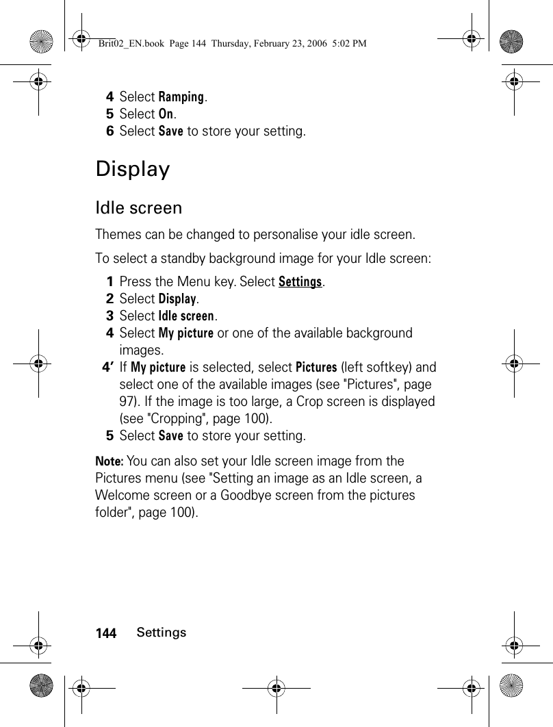 144SettingsDisplayIdle screenThemes can be changed to personalise your idle screen.To select a standby background image for your Idle screen:Note: You can also set your Idle screen image from the Pictures menu (see &quot;Setting an image as an Idle screen, a Welcome screen or a Goodbye screen from the pictures folder&quot;, page 100).4Select Ramping.5Select On.6Select Save to store your setting.1Press the Menu key. Select Settings.2Select Display.3Select Idle screen.4Select My picture or one of the available background images.4’If My picture is selected, select Pictures (left softkey) and select one of the available images (see &quot;Pictures&quot;, page 97). If the image is too large, a Crop screen is displayed (see &quot;Cropping&quot;, page 100).5Select Save to store your setting.Brit02_EN.book  Page 144  Thursday, February 23, 2006  5:02 PM