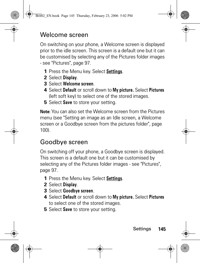 145SettingsWelcome screenOn switching on your phone, a Welcome screen is displayed prior to the idle screen. This screen is a default one but it can be customised by selecting any of the Pictures folder images - see &quot;Pictures&quot;, page 97. Note: You can also set the Welcome screen from the Pictures menu (see &quot;Setting an image as an Idle screen, a Welcome screen or a Goodbye screen from the pictures folder&quot;, page 100).Goodbye screenOn switching off your phone, a Goodbye screen is displayed. This screen is a default one but it can be customised by selecting any of the Pictures folder images - see &quot;Pictures&quot;, page 97. 1Press the Menu key. Select Settings.2Select Display.3Select Welcome screen.4Select Default or scroll down to My picture. Select Pictures (left soft key) to select one of the stored images.5Select Save to store your setting.1Press the Menu key. Select Settings.2Select Display.3Select Goodbye screen.4Select Default or scroll down to My picture. Select Pictures to select one of the stored images.5Select Save to store your setting.Brit02_EN.book  Page 145  Thursday, February 23, 2006  5:02 PM