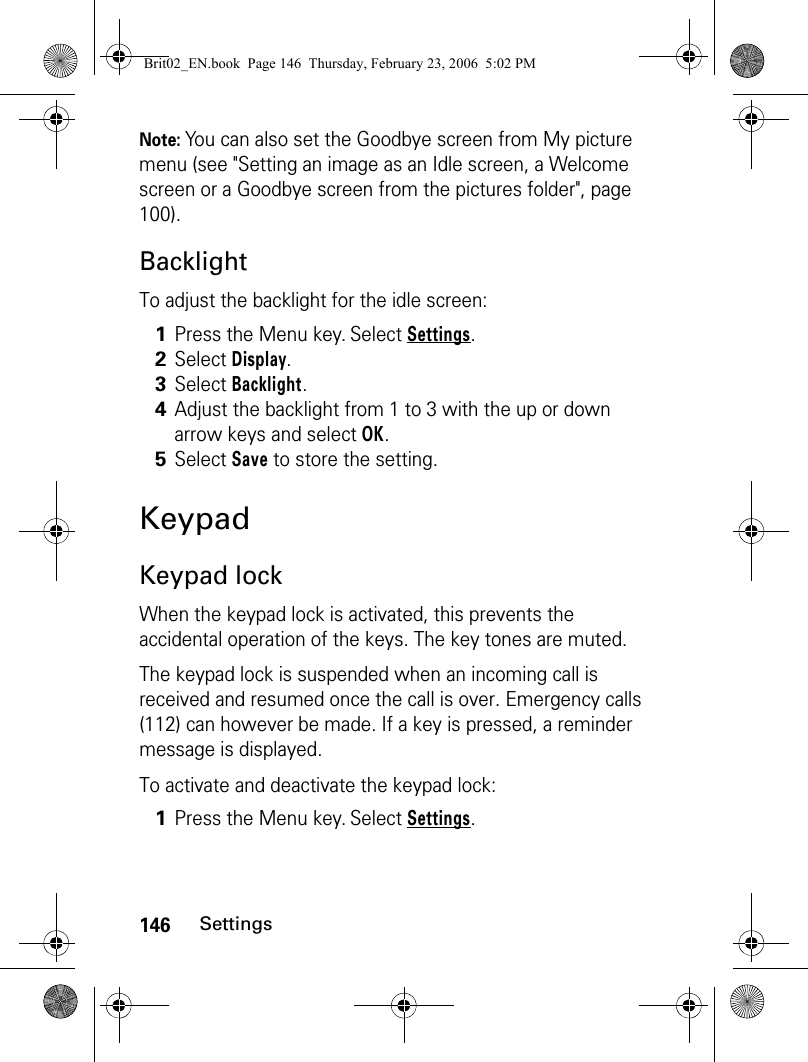 146SettingsNote: You can also set the Goodbye screen from My picture menu (see &quot;Setting an image as an Idle screen, a Welcome screen or a Goodbye screen from the pictures folder&quot;, page 100).BacklightTo adjust the backlight for the idle screen:KeypadKeypad lockWhen the keypad lock is activated, this prevents the accidental operation of the keys. The key tones are muted. The keypad lock is suspended when an incoming call is received and resumed once the call is over. Emergency calls (112) can however be made. If a key is pressed, a reminder message is displayed.To activate and deactivate the keypad lock:1Press the Menu key. Select Settings.2Select Display.3Select Backlight.4Adjust the backlight from 1 to 3 with the up or down arrow keys and select OK.5Select Save to store the setting.1Press the Menu key. Select Settings.Brit02_EN.book  Page 146  Thursday, February 23, 2006  5:02 PM