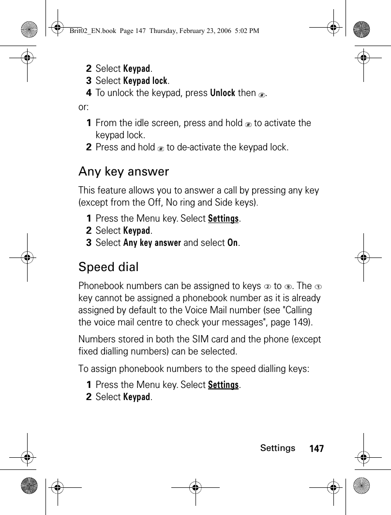 147Settingsor:Any key answerThis feature allows you to answer a call by pressing any key (except from the Off, No ring and Side keys).Speed dialPhonebook numbers can be assigned to keys   to  . The   key cannot be assigned a phonebook number as it is already assigned by default to the Voice Mail number (see &quot;Calling the voice mail centre to check your messages&quot;, page 149).Numbers stored in both the SIM card and the phone (except fixed dialling numbers) can be selected.To assign phonebook numbers to the speed dialling keys:2Select Keypad. 3Select Keypad lock. 4To unlock the keypad, press Unlock then  .1From the idle screen, press and hold   to activate the keypad lock.2Press and hold   to de-activate the keypad lock.1Press the Menu key. Select Settings.2Select Keypad.3Select Any key answer and select On.1Press the Menu key. Select Settings.2Select Keypad.Brit02_EN.book  Page 147  Thursday, February 23, 2006  5:02 PM