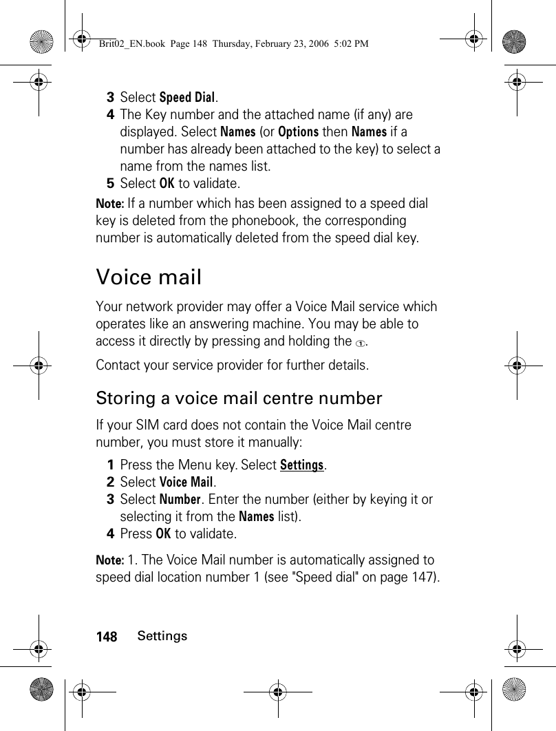 148SettingsNote: If a number which has been assigned to a speed dial key is deleted from the phonebook, the corresponding number is automatically deleted from the speed dial key.Voice mailYour network provider may offer a Voice Mail service which operates like an answering machine. You may be able to access it directly by pressing and holding the  .Contact your service provider for further details. Storing a voice mail centre numberIf your SIM card does not contain the Voice Mail centre number, you must store it manually:Note: 1. The Voice Mail number is automatically assigned to speed dial location number 1 (see &quot;Speed dial&quot; on page 147).3Select Speed Dial.4The Key number and the attached name (if any) are displayed. Select Names (or Options then Names if a number has already been attached to the key) to select a name from the names list.5Select OK to validate.1Press the Menu key. Select Settings.2Select Voice Mail.3Select Number. Enter the number (either by keying it or selecting it from the Names list).4Press OK to validate.Brit02_EN.book  Page 148  Thursday, February 23, 2006  5:02 PM